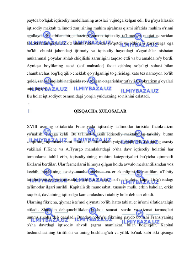  
 
paytda bo'lajak iqtisodiy modellarning asoslari vujudga kelgan edi. Bu g'oya klassik 
iqtisodiy maktab ta'limoti zanjirining muhim ajralmas qismi sifatida muhim o'rinni 
egallaydi. Shu bilan birga hozirgi zamon iqtisodiy ta'limotlari nuqtai nazaridan 
fiziokratizm g'oyalari o'z ahamiyatini tezda yo'qotdi va o'tkinchi xarakterga ega 
bo'ldi, chunki jahondagi ijtimoiy va iqtisodiy hayotdagi o'zgarishlar nisbatan 
mukammal g'oyalar ishlab chiqilishi zarurligini taqozo etdi va bu amalda ro'y berdi. 
Ayniqsa boylikning asosi (sof mahsulot) faqat qishloq xo'jaligi sohasi bilan 
chambarchas bog'liq qilib cheklab qo'yilganligi to'g'risidagi xato tez namoyon bo'lib 
qoldi, sanoat inqilobi natijasida ro'y bergan o'zgarishlar tufayli fiziokratizm g'oyalari 
unutilayozdi.  
Bu holat iqtisodiyot osmonidagi yorqin yulduzning so'nishini eslatadi.  
 
QISQACHA XULOSALAR 
 
XVIII asrning o'rtalarida Fransiyada iqtisodiy ta'limotlar tarixida fiziokratizm 
yo'nalishi yuzaga keldi. Bu ta'limot klassik iqtisodiy maktabning tarkibiy, butun 
zanjirning ajralmas qismi sifatida muhim ahamiyatga egadir. Bu oqimning asosiy 
vakillari F.Kene va A.Tyurgo mamlakatdagi o'sha davr iqtisodiy holatini har 
tomonlama tahlil etib, iqtisodiyotning muhim kategoriyalari bo'yicha qimmatli 
fikrlarni berdilar. Ular fermerlarni himoya qilgan holda avvalo merkantilizmdan voz 
kechib, boylikning asosiy manbai mehnat va er ekanligini ko'rsatdilar. «Tabiiy 
tartib» konsepsiyasi asosida «unumli mehnat», «sof mahsulot», kapital to'g'risidagi 
ta'limotlar ilgari surildi. Kapitalistik munosabat, xususiy mulk, erkin baholar, erkin 
raqobat, davlatning iqtisodga kam aralashuvi «tabiiy hol» deb tan olindi.  
Ularning fikricha, qiymat iste'mol qiymati bo'lib, hatto tabiat, er in'omi sifatida talqin 
etiladi. Shundan dehqonchilikdan boshqa sanoat, savdo va xizmat tarmoqlari 
unumsiz soha deb qaraladi. Bunday noto'g'ri fikrning paydo bo'lishi Fransiyaning 
o'sha davrdagi iqtisodiy ahvoli (agrar mamlakat) bilan bog'liqdir. Kapital 
tushunchasining kiritilishi va uning boshlang'ich va yillik bo'nak kabi ikki qismga 
