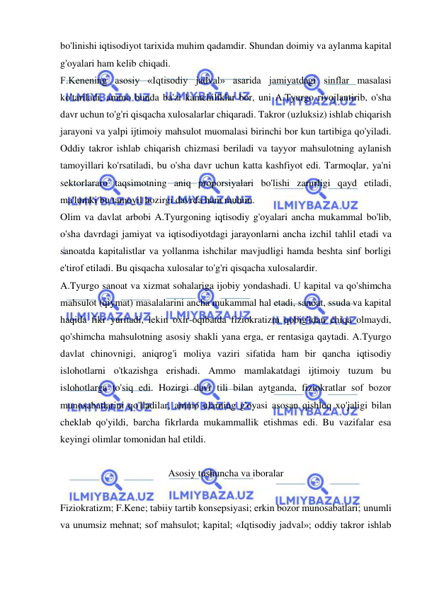  
 
bo'linishi iqtisodiyot tarixida muhim qadamdir. Shundan doimiy va aylanma kapital 
g'oyalari ham kelib chiqadi.  
F.Kenening asosiy «Iqtisodiy jadval» asarida jamiyatdagi sinflar masalasi 
ko'tariladi, ammo bunda ba'zi kamchiliklar bor, uni A.Tyurgo rivojlantirib, o'sha 
davr uchun to'g'ri qisqacha xulosalarlar chiqaradi. Takror (uzluksiz) ishlab chiqarish 
jarayoni va yalpi ijtimoiy mahsulot muomalasi birinchi bor kun tartibiga qo'yiladi. 
Oddiy takror ishlab chiqarish chizmasi beriladi va tayyor mahsulotning aylanish 
tamoyillari ko'rsatiladi, bu o'sha davr uchun katta kashfiyot edi. Tarmoqlar, ya'ni 
sektorlararo taqsimotning aniq proporsiyalari bo'lishi zarurligi qayd etiladi, 
ma'lumki bu tamoyil hozirgi davrda ham muhim.  
Olim va davlat arbobi A.Tyurgoning iqtisodiy g'oyalari ancha mukammal bo'lib, 
o'sha davrdagi jamiyat va iqtisodiyotdagi jarayonlarni ancha izchil tahlil etadi va 
sanoatda kapitalistlar va yollanma ishchilar mavjudligi hamda beshta sinf borligi 
e'tirof etiladi. Bu qisqacha xulosalar to'g'ri qisqacha xulosalardir.  
A.Tyurgo sanoat va xizmat sohalariga ijobiy yondashadi. U kapital va qo'shimcha 
mahsulot (qiymat) masalalarini ancha mukammal hal etadi, sanoat, ssuda va kapital 
haqida fikr yuritadi, lekin oxir-oqibatda fiziokratizm qobig'idan chiqa olmaydi, 
qo'shimcha mahsulotning asosiy shakli yana erga, er rentasiga qaytadi. A.Tyurgo 
davlat chinovnigi, aniqrog'i moliya vaziri sifatida ham bir qancha iqtisodiy 
islohotlarni o'tkazishga erishadi. Ammo mamlakatdagi ijtimoiy tuzum bu 
islohotlarga to'siq edi. Hozirgi davr tili bilan aytganda, fiziokratlar sof bozor 
munosabatlarini qo'lladilar, ammo ularning g'oyasi asosan qishloq xo'jaligi bilan 
cheklab qo'yildi, barcha fikrlarda mukammallik etishmas edi. Bu vazifalar esa 
keyingi olimlar tomonidan hal etildi.  
 
Asosiy tushuncha va iboralar 
 
Fiziokratizm; F.Kene; tabiiy tartib konsepsiyasi; erkin bozor munosabatlari; unumli 
va unumsiz mehnat; sof mahsulot; kapital; «Iqtisodiy jadval»; oddiy takror ishlab 
