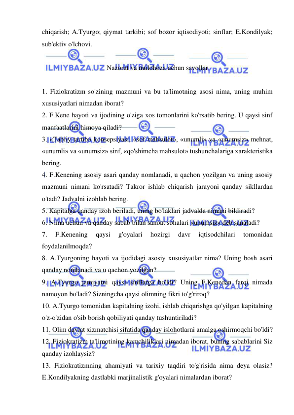  
 
chiqarish; A.Tyurgo; qiymat tarkibi; sof bozor iqtisodiyoti; sinflar; E.Kondilyak; 
sub'ektiv o'lchovi.  
 
Nazorat va mulohoza uchun savollar 
 
1. Fiziokratizm so'zining mazmuni va bu ta'limotning asosi nima, uning muhim 
xususiyatlari nimadan iborat?  
2. F.Kene hayoti va ijodining o'ziga xos tomonlarini ko'rsatib bering. U qaysi sinf 
manfaatlarini himoya qiladi?  
3. «Tabiiy tartib» konsepsiyasi, «sof mahsulot», «unumli» va «unumsiz» mehnat, 
«unumli» va «unumsiz» sinf, «qo'shimcha mahsulot» tushunchalariga xarakteristika 
bering.  
4. F.Kenening asosiy asari qanday nomlanadi, u qachon yozilgan va uning asosiy 
mazmuni nimani ko'rsatadi? Takror ishlab chiqarish jarayoni qanday sikllardan 
o'tadi? Jadvalni izohlab bering.  
5. Kapitalga qanday izoh beriladi, uning bo'laklari jadvalda nimani bildiradi?  
6. Nima uchun va qanday sabab bilan sanoat sohalari «unumsiz» deb sanaladi?  
7. 
F.Kenening 
qaysi 
g'oyalari 
hozirgi 
davr 
iqtisodchilari 
tomonidan 
foydalanilmoqda?  
8. A.Tyurgoning hayoti va ijodidagi asosiy xususiyatlar nima? Uning bosh asari 
qanday nomlanadi va u qachon yozilgan?  
9. A.Tyurgo jamiyatni qaysi sinflarga bo'ldi? Uning F.Kenedan farqi nimada 
namoyon bo'ladi? Sizningcha qaysi olimning fikri to'g'riroq?  
10. A.Tyurgo tomonidan kapitalning izohi, ishlab chiqarishga qo'yilgan kapitalning 
o'z-o'zidan o'sib borish qobiliyati qanday tushuntiriladi?  
11. Olim davlat xizmatchisi sifatida qanday islohotlarni amalga oshirmoqchi bo'ldi?  
12. Fiziokratizm ta'limotining kamchiliklari nimadan iborat, buning sabablarini Siz 
qanday izohlaysiz?  
13. Fiziokratizmning ahamiyati va tarixiy taqdiri to'g'risida nima deya olasiz? 
E.Kondilyakning dastlabki marjinalistik g'oyalari nimalardan iborat? 
