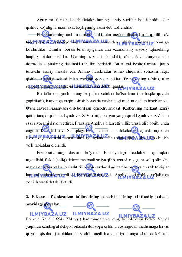  
 
Agrar masalani hal etish fiziokratlarning asosiy vazifasi bo'lib qoldi. Ular 
qishloq xo'jaligini mamlakat boyligining asosi deb tushundilar.  
Fiziokratlarning muhim tomoni shuki, ular merkantilistlardan farq qilib, o'z 
tadqiqotlarini iqtisodiyotning muomala sohasidan ishlab chiqarish sohasiga 
ko'chirdilar. Olimlar iborasi bilan aytganda ular «zamonaviy siyosiy iqtisodning 
haqiqiy otalari» edilar. Ularning xizmati shundaki, o'sha davr dunyoqarashi 
doirasida kapitalning dastlabki tahlilini berishdi. Bu ularni boshqalardan ajratib 
turuvchi asosiy masala edi. Ammo fiziokratlar ishlab chiqarish sohasini faqat 
qishloq xo'jaligi sohasi bilan cheklab qo'ygan edilar (Fransiyaning ta'siri), ular 
sanoat (hunarmandchilik)ni samarasiz soha deb bilganlar.  
Bu ta'limot, garchi uning ko'pgina xatolari bo'lsa ham (bu haqda quyida 
gapiriladi), haqiqatga yaqinlashish borasida navbatdagi muhim qadam hisoblanadi. 
O'sha davrda Fransiyada olib borilgan iqtisodiy siyosat (Kolberning merkantilizmi) 
qattiq tanqid qilinadi. Lyudovik XIV o'rniga kelgan yangi qirol Lyudovik XV ham 
eski siyosatni davom ettirdi, Fransiya Angliya bilan etti yillik urush olib borib, unda 
engildi, Kanadadan va Sharqdagi bir qancha mustamlakalaridan ajraldi, oqibatda 
Evropadagi ikkinchi darajali davlatga aylandi. Shu sharoitda bu ahvoldan chiqish 
yo'li tabiatdan qidirildi.  
Fiziokratlarning dasturi 
bo'yicha 
Fransiyadagi 
feodalizm 
qoldiqlari 
tugatilishi, fiskal (soliq) tizimni rasionalizasiya qilib, rentadan yagona soliq olinishi, 
mayda er uchastkalari birlashtirilib, don savdosidagi barcha proteksionistik to'siqlar 
bartaraf etilishi kerak edi, oddiyroq qilib aytganda, Angliyadagi qishloq xo'jaligiga 
xos ish yuritish taklif etildi.  
 
2. F.Kene - fiziokratizm ta'limotining asoschisi. Uning «Iqtisodiy jadval» 
asaridagi g'oyalar. 
 
Fransua Kene (1694-1774 yy.) har tomonlama keng bilimli olim bo'lib, Versal 
yaqinida kambag'al dehqon oilasida dunyoga keldi, u yoshligidan medisinaga havas 
qo'ydi, qishloq jarrohidan dars oldi, medisina amaliyoti unga shuhrat keltirdi. 
