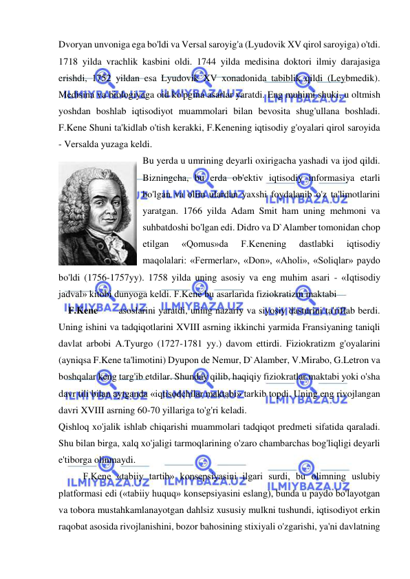  
 
Dvoryan unvoniga ega bo'ldi va Versal saroyig'a (Lyudovik XV qirol saroyiga) o'tdi. 
1718 yilda vrachlik kasbini oldi. 1744 yilda medisina doktori ilmiy darajasiga 
erishdi, 1752 yildan esa Lyudovik XV xonadonida tabiblik qildi (Leybmedik). 
Medisina va biologiyaga oid ko'pgina asarlar yaratdi. Eng muhimi shuki, u oltmish 
yoshdan boshlab iqtisodiyot muammolari bilan bevosita shug'ullana boshladi. 
F.Kene Shuni ta'kidlab o'tish kerakki, F.Kenening iqtisodiy g'oyalari qirol saroyida 
- Versalda yuzaga keldi.  
Bu yerda u umrining deyarli oxirigacha yashadi va ijod qildi. 
Bizningcha, bu erda ob'ektiv iqtisodiy informasiya etarli 
bo'lgan va olim ulardan yaxshi foydalanib o'z ta'limotlarini 
yaratgan. 1766 yilda Adam Smit ham uning mehmoni va 
suhbatdoshi bo'lgan edi. Didro va D`Alamber tomonidan chop 
etilgan 
«Qomus»da 
F.Kenening 
dastlabki 
iqtisodiy 
maqolalari: «Fermerlar», «Don», «Aholi», «Soliqlar» paydo 
bo'ldi (1756-1757yy). 1758 yilda uning asosiy va eng muhim asari - «Iqtisodiy 
jadval» kitobi dunyoga keldi. F.Kene bu asarlarida fiziokratizm maktabi  
    F.Kene       asoslarini yaratdi, uning nazariy va siyosiy dasturini ta'riflab berdi. 
Uning ishini va tadqiqotlarini XVIII asrning ikkinchi yarmida Fransiyaning taniqli 
davlat arbobi A.Tyurgo (1727-1781 yy.) davom ettirdi. Fiziokratizm g'oyalarini 
(ayniqsa F.Kene ta'limotini) Dyupon de Nemur, D`Alamber, V.Mirabo, G.Letron va 
boshqalar keng targ'ib etdilar. Shunday qilib, haqiqiy fiziokratlar maktabi yoki o'sha 
davr tili bilan aytganda «iqtisodchilar maktabi» tarkib topdi. Uning eng rivojlangan 
davri XVIII asrning 60-70 yillariga to'g'ri keladi.  
Qishloq xo'jalik ishlab chiqarishi muammolari tadqiqot predmeti sifatida qaraladi. 
Shu bilan birga, xalq xo'jaligi tarmoqlarining o'zaro chambarchas bog'liqligi deyarli 
e'tiborga olinmaydi. 
F.Kene «tabiiy tartib» konsepsiyasini ilgari surdi, bu olimning uslubiy 
platformasi edi («tabiiy huquq» konsepsiyasini eslang), bunda u paydo bo'layotgan 
va tobora mustahkamlanayotgan dahlsiz xususiy mulkni tushundi, iqtisodiyot erkin 
raqobat asosida rivojlanishini, bozor bahosining stixiyali o'zgarishi, ya'ni davlatning 
