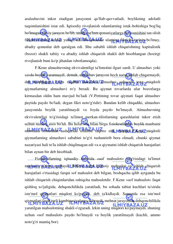  
 
aralashuvini inkor etadigan jarayonni qo'llab-quvvatladi, boylikning adolatli 
taqsimlanishini istar edi. Iqtisodiy rivojlanish odamlarning istak-hohishiga bog'liq 
bo'lmagan tabiiy jarayon bo'lib, uning ma'lum qonuniyatlarga bo'ysunishini tan olish 
fiziokratlarning so'zsiz yutug'i edi. Bu qonunlar ularning fikricha tarixiy bo'lmay, 
abadiy qonunlar deb qaralgan edi. Shu sababli ishlab chiqarishning kapitalistik 
(bozor) shakli tabiiy va abadiy ishlab chiqarish shakli deb hisoblangan (hozirgi 
rivojlanish buni ko'p jihatdan isbotlamoqda).  
F.Kene almashuvning ekvivalentligi ta'limotini ilgari surdi. U almashuv yoki 
savdo boylik yaratmaydi, demak, almashuv jarayoni hech narsa ishlab chiqarmaydi, 
deb hisoblagan. Erkin raqobat sharoitida almashuv sohasida teng miqdorli 
qiymatlarning almashuvi ro'y beradi. Bu qiymat tovarlarda ular bozorlarga 
kirmasdan oldin ham mavjud bo'ladi (V.Pettining tovar qiymati faqat almashuv 
paytida paydo bo'ladi, degan fikri noto'g'ridir). Bundan kelib chiqadiki, almashuv 
jarayonida boylik yaratilmaydi va foyda paydo bo'lmaydi. Almashuvning 
ekvivalentligi to'g'risidagi ta'limot merkan-tilistlarning qarashlarini inkor etish 
uchun nazariy asos bo'ldi. Bu holat shu bilan birga fiziokratlardan boylik manbaini 
muomala sohasidan tashqarida izlashni taqozo etdi. Ammo F.Kene miqdorli 
qiymatlarning almashuvi sababini to'g'ri tushuntirib bera olmadi, chunki qiymat 
nazariyasi hali to'la ishlab chiqilmagan edi va u qiymatni ishlab chiqarish harajatlari 
bilan aynan bir deb hisobladi.  
Fiziokratlarning iqtisodiy tizimida «sof mahsulot» to'g'risidagi ta'limot 
markaziy o'rinni egallaydi. F.Kene yalpi ijtimoiy mahsulot va ishlab chiqarish 
harajatlari o'rtasidagi farqni sof mahsulot deb bilgan, boshqacha qilib aytganda bu 
ishlab chiqarish chiqimlaridan oshiqcha mahsulotdir. F.Kene «sof mahsulot» faqat 
qishloq xo'jaligida, dehqonchilikda yaratiladi, bu sohada tabiat kuchlari ta'sirida 
iste'mol qiymatlari miqdori ko'payadi, deb ta'kidlaydi. Sanoatda esa iste'mol 
qiymatlari faqat turli kombinasiyalarga uchraydi, mehnat jarayonida dehqonchilikda 
yaratilgan mahsulotning shakli o'zgaradi, lekin uning miqdori ko'paymaydi, shuning 
uchun «sof mahsulot» paydo bo'lmaydi va boylik yaratilmaydi (kuchli, ammo 
noto'g'ri mantiq bor).  
