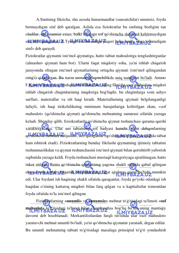  
 
A.Smitning fikricha, shu asosda hunarmandlar (sanoatchilar) unumsiz, foyda 
bermaydigan sinf deb qaralgan. Aslida esa fiziokratlar bu sinfning borligini tan 
oladilar, uni unumsiz emas, balki foydaga sof qo'shimcha daromad keltirmaydigan 
sinf deb qaraganlar. A.Tyurgo esa bu sinfga yuqori baho berib, «haq to'lanadigan 
sinf» deb qaraydi.  
Fiziokratlar qiymatni iste'mol qiymatiga, hatto tabiat mahsulotiga tenglashtirganlar 
(almashuv qiymati ham bor). Ularni faqat miqdoriy soha, ya'ni ishlab chiqarish 
jarayonida olingan iste'mol qiymatlarining ortiqcha qiymati (iste'mol qilingandan 
ortig'i) qiziqtirgan. Bu narsa asosan dehqonchilikda aniq namoyon bo'ladi. Ammo 
F.Kene ta'limotining boshqa tomoni ham bor, uning fikricha «sof mahsulot» miqdori 
ishlab chiqarish chiqimlarining miqdoriga bog'liqdir, bu chiqimlarga xom ashyo 
sarflari, materiallar va ish haqi kiradi. Materiallarning qiymati belgilanganligi 
tufayli, ish haqi tirikchilikning minimum harajatlariga keltirilgan ekan, «sof 
mahsulot» (qo'shimcha qiymat) qo'shimcha mehnatning samarasi sifatida yuzaga 
keladi. Shunday qilib, fiziokratlarda qo'shimcha qiymat tushunchasi qarama-qarshi 
xarakterga ega. Ular uni tabiatning sof hadyasi hamdir, ya'ni dehqonlarning 
qo'shimcha mehnati natijasidir, deb qaraganlar (qo'shimcha qiymat yaratishda tabiat 
ham ishtirok etadi). Fiziokratlarning bunday fikrlashi qiymatning ijtimoiy tabiatini 
tushunmaslikdan va qiymat tushunchasini iste'mol qiymati bilan qorishtirib yuborish 
oqibatida yuzaga keldi. Foyda tushunchasi mustaqil kategoriyaga ajratilmagan, hatto 
inkor etilgan. Renta qo'shimcha qiymatning yagona shakli sifatida qabul qilingan 
ekan, foyda ishlab chiqarish chiqimlarining faqat ajralmas qismi bo'lishi mumkin 
edi. Ular foydani ish haqining shakli sifatida qaraganlar, foyda go'yoki odatdagi ish 
haqidan o'zining kattaroq miqdori bilan farq qilgan va u kapitalistlar tomonidan 
foyda sifatida to'la iste'mol qilingan. 
  
Fiziokratlarning «unumli» va «unumsiz» mehnat to'g'risidagi ta'limoti «sof 
mahsulot» to'g'risidagi ta'limot bilan chambarchas bog'liq bo'lib, uning mantiqiy 
davomi deb hisoblanadi. Merkantilistlardan farqli ravishda ular «sof mahsulot» 
yaratuvchi mehnat unumli bo'ladi, ya'ni qo'shimcha qiymatni yaratadi, degan edilar. 
Bu unumli mehnatning tabiati to'g'risidagi masalaga prinsipial to'g'ri yondashish 
