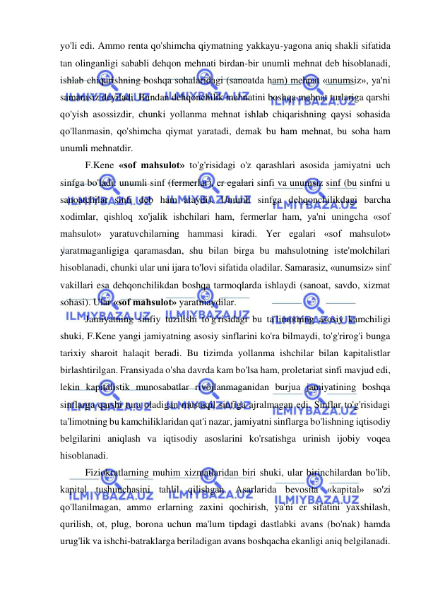  
 
yo'li edi. Ammo renta qo'shimcha qiymatning yakkayu-yagona aniq shakli sifatida 
tan olinganligi sababli dehqon mehnati birdan-bir unumli mehnat deb hisoblanadi, 
ishlab chiqarishning boshqa sohalaridagi (sanoatda ham) mehnat «unumsiz», ya'ni 
samarasiz deyiladi. Bundan dehqonchilik mehnatini boshqa mehnat turlariga qarshi 
qo'yish asossizdir, chunki yollanma mehnat ishlab chiqarishning qaysi sohasida 
qo'llanmasin, qo'shimcha qiymat yaratadi, demak bu ham mehnat, bu soha ham 
unumli mehnatdir.  
F.Kene «sof mahsulot» to'g'risidagi o'z qarashlari asosida jamiyatni uch 
sinfga bo'ladi: unumli sinf (fermerlar), er egalari sinfi va unumsiz sinf (bu sinfni u 
sanoatchilar sinfi deb ham ataydi). Unumli sinfga dehqonchilikdagi barcha 
xodimlar, qishloq xo'jalik ishchilari ham, fermerlar ham, ya'ni uningcha «sof 
mahsulot» yaratuvchilarning hammasi kiradi. Yer egalari «sof mahsulot» 
yaratmaganligiga qaramasdan, shu bilan birga bu mahsulotning iste'molchilari 
hisoblanadi, chunki ular uni ijara to'lovi sifatida oladilar. Samarasiz, «unumsiz» sinf 
vakillari esa dehqonchilikdan boshqa tarmoqlarda ishlaydi (sanoat, savdo, xizmat 
sohasi). Ular «sof mahsulot» yaratmaydilar.  
Jamiyatning sinfiy tuzilishi to'g'risidagi bu ta'limotning asosiy kamchiligi 
shuki, F.Kene yangi jamiyatning asosiy sinflarini ko'ra bilmaydi, to'g'rirog'i bunga 
tarixiy sharoit halaqit beradi. Bu tizimda yollanma ishchilar bilan kapitalistlar 
birlashtirilgan. Fransiyada o'sha davrda kam bo'lsa ham, proletariat sinfi mavjud edi, 
lekin kapitalistik munosabatlar rivojlanmaganidan burjua jamiyatining boshqa 
sinflarga qarshi tura oladigan mustaqil sinfiga ajralmagan edi. Sinflar to'g'risidagi 
ta'limotning bu kamchiliklaridan qat'i nazar, jamiyatni sinflarga bo'lishning iqtisodiy 
belgilarini aniqlash va iqtisodiy asoslarini ko'rsatishga urinish ijobiy voqea 
hisoblanadi.  
Fiziokratlarning muhim xizmatlaridan biri shuki, ular birinchilardan bo'lib, 
kapital tushunchasini tahlil qilishgan. Asarlarida bevosita «kapital» so'zi 
qo'llanilmagan, ammo erlarning zaxini qochirish, ya'ni er sifatini yaxshilash, 
qurilish, ot, plug, borona uchun ma'lum tipdagi dastlabki avans (bo'nak) hamda 
urug'lik va ishchi-batraklarga beriladigan avans boshqacha ekanligi aniq belgilanadi. 
