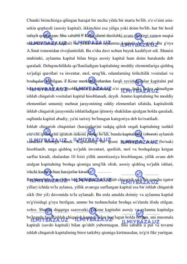  
 
Chunki birinchisiga qilingan harajat bir necha yilda bir marta bo'lib, o'z-o'zini asta-
sekin qoplaydi (asosiy kapital), ikkinchisi esa yiliga yoki doim bo'lib, har bir hosil 
tufayli qoplangan. Shu sababli F.Kene ularni dastlabki avans (hozirgi zamon nuqtai 
nazaridan asosiy kapital) va yillik avans (aylanma kapital) deb atadi. Bu g'oya 
A.Smit tomonidan rivojlantirildi. Bu o'sha davr uchun buyuk kashfiyot edi. Shunisi 
muhimki, aylanma kapital bilan birga asosiy kapital ham doim harakatda deb 
qaraladi. Dehqonchilikda qo'llaniladigan kapitalning moddiy elementlariga qishloq 
xo'jaligi qurollari va inventar, mol, urug'lik, odamlarning tirikchilik vositalari va 
boshqalar kiritilgan. F.Kene merkantilistlardan farqli ravishda (ular kapitalni pul 
bilan aynan bir deb hisoblaganlar), pullarning o'zi emas, balki pulga olinadigan 
ishlab chiqarish vositalari kapital hisoblanadi, deydi. Ammo kapitalning bu moddiy 
elementlari umumiy mehnat jarayonining oddiy elementlari sifatida, kapitalistik 
ishlab chiqarish jarayonida ishlatiladigan ijtimoiy shaklidan ajralgan holda qaraladi, 
oqibatda kapital abadiy, ya'ni tarixiy bo'lmagan kategoriya deb ko'rsatiladi.  
Ishlab chiqarish chiqimlari (harajatlari)ni tadqiq qilish orqali kapitalning tashkil 
etuvchi qismlarini ajratish imkoni paydo bo'ldi, bunda kapitalning (oborot) aylanish 
xarakteri hisobga olindi. Kapitalning bir qismi boshlang'ich avans (bo'nak) 
hisoblanib, unga qishloq xo'jalik inventari, qurilish, mol va boshqalarga ketgan 
sarflar kiradi, shulardan 10 foizi yillik amortizasiya hisoblangan, yillik avans deb 
atalgan kapitalning boshqa qismiga urug'lik olish, asosiy qishloq xo'jalik ishlari, 
ishchi kuchi uchun harajatlar kiradi.  
Boshlang'ich avans bilan bog'liq kapital sarfi ishlab chiqarish sikli bir qancha (qator 
yillar) ichida to'la aylansa, yillik avansga sarflangan kapital esa bir ishlab chiqarish 
sikli (bir yil) davomida to'la aylanadi. Bu erda amalda doimiy va aylanma kapital 
to'g'risidagi g'oya berilgan, ammo bu tushunchalar boshqa so'zlarda ifoda etilgan, 
xolos. Shunisi diqqatga sazovorki, F.Kene kapitalni asosiy va aylanma kapitalga 
bo'lganda faqat ishlab chiqarish kapitali bilan bog'lagan holda bergan, uni muomala 
kapitali (savdo kapitali) bilan qo'shib yubormagan. Shu sababli u pul va tovarni 
ishlab chiqarish kapitalining biror tarkibiy qismiga kiritmasdan, to'g'ri fikr yuritgan. 
