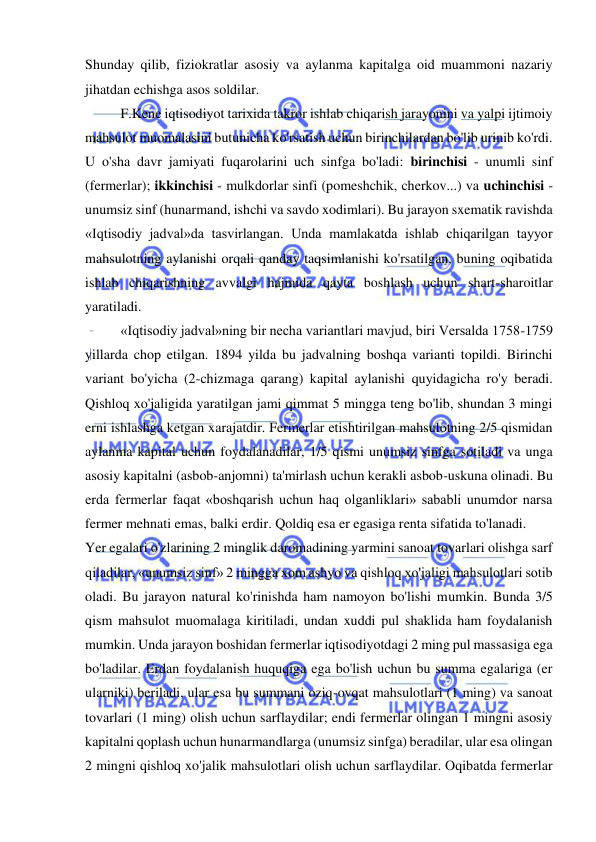  
 
Shunday qilib, fiziokratlar asosiy va aylanma kapitalga oid muammoni nazariy 
jihatdan echishga asos soldilar.  
F.Kene iqtisodiyot tarixida takror ishlab chiqarish jarayonini va yalpi ijtimoiy 
mahsulot muomalasini butunicha ko'rsatish uchun birinchilardan bo'lib urinib ko'rdi. 
U o'sha davr jamiyati fuqarolarini uch sinfga bo'ladi: birinchisi - unumli sinf 
(fermerlar); ikkinchisi - mulkdorlar sinfi (pomeshchik, cherkov...) va uchinchisi - 
unumsiz sinf (hunarmand, ishchi va savdo xodimlari). Bu jarayon sxematik ravishda 
«Iqtisodiy jadval»da tasvirlangan. Unda mamlakatda ishlab chiqarilgan tayyor 
mahsulotning aylanishi orqali qanday taqsimlanishi ko'rsatilgan, buning oqibatida 
ishlab chiqarishning avvalgi hajmida qayta boshlash uchun shart-sharoitlar 
yaratiladi.  
«Iqtisodiy jadval»ning bir necha variantlari mavjud, biri Versalda 1758-1759 
yillarda chop etilgan. 1894 yilda bu jadvalning boshqa varianti topildi. Birinchi 
variant bo'yicha (2-chizmaga qarang) kapital aylanishi quyidagicha ro'y beradi. 
Qishloq xo'jaligida yaratilgan jami qimmat 5 mingga teng bo'lib, shundan 3 mingi 
erni ishlashga ketgan xarajatdir. Fermerlar etishtirilgan mahsulotning 2/5 qismidan 
aylanma kapital uchun foydalanadilar, 1/5 qismi unumsiz sinfga sotiladi va unga 
asosiy kapitalni (asbob-anjomni) ta'mirlash uchun kerakli asbob-uskuna olinadi. Bu 
erda fermerlar faqat «boshqarish uchun haq olganliklari» sababli unumdor narsa 
fermer mehnati emas, balki erdir. Qoldiq esa er egasiga renta sifatida to'lanadi.  
Yer egalari o'zlarining 2 minglik daromadining yarmini sanoat tovarlari olishga sarf 
qiladilar, «unumsiz sinf» 2 mingga xom ashyo va qishloq xo'jaligi mahsulotlari sotib 
oladi. Bu jarayon natural ko'rinishda ham namoyon bo'lishi mumkin. Bunda 3/5 
qism mahsulot muomalaga kiritiladi, undan xuddi pul shaklida ham foydalanish 
mumkin. Unda jarayon boshidan fermerlar iqtisodiyotdagi 2 ming pul massasiga ega 
bo'ladilar. Erdan foydalanish huquqiga ega bo'lish uchun bu summa egalariga (er 
ularniki) beriladi, ular esa bu summani oziq-ovqat mahsulotlari (1 ming) va sanoat 
tovarlari (1 ming) olish uchun sarflaydilar; endi fermerlar olingan 1 mingni asosiy 
kapitalni qoplash uchun hunarmandlarga (unumsiz sinfga) beradilar, ular esa olingan 
2 mingni qishloq xo'jalik mahsulotlari olish uchun sarflaydilar. Oqibatda fermerlar 
