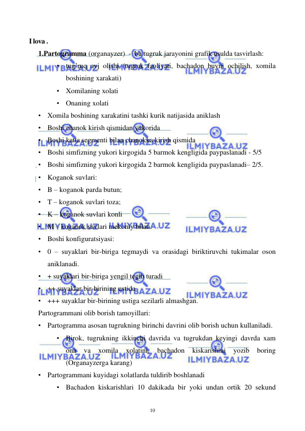  
 
10 
 
I lova . 
1.Partogramma (organayzer)  -  bu tugruk jarayonini grafik usulda tasvirlash: 
• tug’ruq avj olishi (tugruk faoliyati, bachadon buyni ochilish, xomila 
boshining xarakati) 
• Xomilaning xolati 
• Onaning xolati 
• Xomila boshining xarakatini tashki kurik natijasida aniklash  
• Boshi chanok kirish qismidan yukorida 
• Boshi katta segmenti bilan chanokka kirish qismida 
• Boshi simfizning yukori kirgogida 5 barmok kengligida paypaslanadi - 5/5 
• Boshi simfizning yukori kirgogida 2 barmok kengligida paypaslanadi– 2/5. 
• Koganok suvlari: 
• B – koganok parda butun;  
• T – koganok suvlari toza;  
• K – koganok suvlari konli 
• M – koganok suvlari mekoniy bilan. 
• Boshi konfiguratsiyasi: 
• 0 – suyaklari bir-biriga tegmaydi va orasidagi biriktiruvchi tukimalar oson 
aniklanadi.  
• + suyaklari bir-biriga yengil tegib turadi  
• ++ suyaklar bir-birining ustida 
• +++ suyaklar bir-birining ustiga sezilarli almashgan. 
Partogrammani olib borish tamoyillari: 
• Partogramma asosan tugrukning birinchi davrini olib borish uchun kullaniladi.  
• Birok, tugrukning ikkinchi davrida va tugrukdan keyingi davrda xam 
ona 
va 
xomila 
xolatini, 
bachadon 
kiskarishini 
yozib 
boring 
(Organayzerga karang) 
• Partogrammani kuyidagi xolatlarda tuldirib boshlanadi 
• Bachadon kiskarishlari 10 dakikada bir yoki undan ortik 20 sekund 
