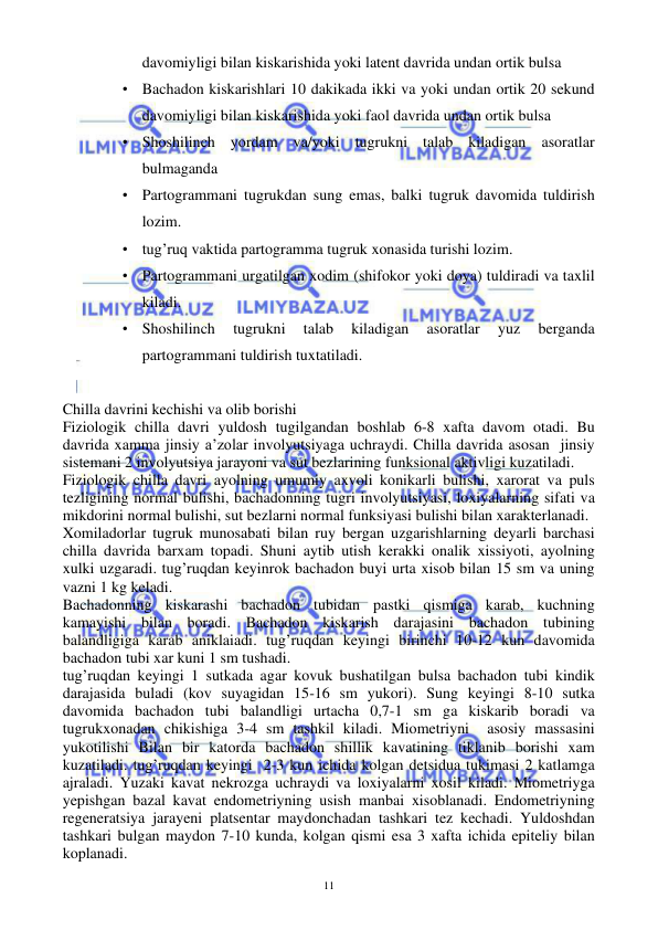  
 
11 
davomiyligi bilan kiskarishida yoki latent davrida undan ortik bulsa 
• Bachadon kiskarishlari 10 dakikada ikki va yoki undan ortik 20 sekund 
davomiyligi bilan kiskarishida yoki faol davrida undan ortik bulsa 
• Shoshilinch yordam va/yoki tugrukni talab kiladigan asoratlar 
bulmaganda 
• Partogrammani tugrukdan sung emas, balki tugruk davomida tuldirish 
lozim.  
• tug’ruq vaktida partogramma tugruk xonasida turishi lozim.  
• Partogrammani urgatilgan xodim (shifokor yoki doya) tuldiradi va taxlil 
kiladi. 
• Shoshilinch 
tugrukni 
talab 
kiladigan 
asoratlar 
yuz 
berganda 
partogrammani tuldirish tuxtatiladi.  
 
Chilla davrini kechishi va olib borishi 
Fiziologik chilla davri yuldosh tugilgandan boshlab 6-8 xafta davom otadi. Bu 
davrida xamma jinsiy a’zolar involyutsiyaga uchraydi. Chilla davrida asosan  jinsiy 
sistemani 2 involyutsiya jarayoni va sut bezlarining funksional aktivligi kuzatiladi. 
Fiziologik chilla davri ayolning umumiy axvoli konikarli bulishi, xarorat va puls 
tezligining normal bulishi, bachadonning tugri involyutsiyasi, loxiyalarning sifati va 
mikdorini normal bulishi, sut bezlarni normal funksiyasi bulishi bilan xarakterlanadi.  
Xomiladorlar tugruk munosabati bilan ruy bergan uzgarishlarning deyarli barchasi 
chilla davrida barxam topadi. Shuni aytib utish kerakki onalik xissiyoti, ayolning 
xulki uzgaradi. tug’ruqdan keyinrok bachadon buyi urta xisob bilan 15 sm va uning 
vazni 1 kg keladi. 
Bachadonning kiskarashi bachadon tubidan pastki qismiga karab, kuchning 
kamayishi bilan boradi. Bachadon kiskarish darajasini bachadon tubining 
balandligiga karab aniklaiadi. tug’ruqdan keyingi birinchi 10-12 kun davomida 
bachadon tubi xar kuni 1 sm tushadi. 
tug’ruqdan keyingi 1 sutkada agar kovuk bushatilgan bulsa bachadon tubi kindik 
darajasida buladi (kov suyagidan 15-16 sm yukori). Sung keyingi 8-10 sutka 
davomida bachadon tubi balandligi urtacha 0,7-1 sm ga kiskarib boradi va 
tugrukxonadan chikishiga 3-4 sm tashkil kiladi. Miometriyni  asosiy massasini 
yukotilishi Bilan bir katorda bachadon shillik kavatining tiklanib borishi xam 
kuzatiladi. tug’ruqdan keyingi  2-3 kun ichida kolgan detsidua tukimasi 2 katlamga 
ajraladi. Yuzaki kavat nekrozga uchraydi va loxiyalarni xosil kiladi. Miometriyga 
yepishgan bazal kavat endometriyning usish manbai xisoblanadi. Endometriyning 
regeneratsiya jarayeni platsentar maydonchadan tashkari tez kechadi. Yuldoshdan 
tashkari bulgan maydon 7-10 kunda, kolgan qismi esa 3 xafta ichida epiteliy bilan 
koplanadi. 
