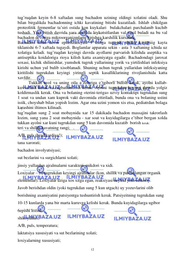  
 
12 
tug’ruqdan keyin 6-8 xaftadan sung bachadon uzining oldingi xolatini oladi. Shu 
bilan birgalikda bachadonning ichki kavatining bitishi kuzatiladi. Ishlab chikilgan 
proteolitik fermentlar ta’siri ostida kon kuykalari  bulakchalari parchalanib kuchib 
tushadi. Yara bitish davrida yara atrofida leykotsitlardan val xosil buladi na bu val 
bachadon devoriga mikroorganizmlarni kirishga karshilik kursatadi. 
Bachadon ichki devor epitelizatsiyasi 9 kunga tugaydi, shillik kavatniig kayta 
tiklanishi 6-7 xaftada tugaydi. Boglamlar apparata sekin - asta 3 xaftaning ichida uz 
xolatiga keladi. tug’ruqdan keyingi davrda ayollarni parvarish kilishda aseptika va 
antiseptika koidaloriga rioya kilish katta axamiyatga egadir. Bachadondagi jaroxat 
soxasi, kichik shilinishlar, yumshok tugruk yullarining yorik va yirtilishlari infeksiya 
kirishi uchun yul bulib xisoblanadi. Shuning uchun tugruk yullaridan infeksiyaning 
kiritilishi tugrukdan keyingi yiringli septik kasalliklarining rivojlanishida katta 
xavfdir. 
 
Tukkan ayol va uning oila a’zolariga e’tgiborli bulish kerak, ayolni kullab-
kuvvatlash kerak va ragbatlantirish kerak. Ayolni tugrukdan keyingi davrda yolgiz 
koldirmaslik kerak. Ona va bolaning «terini-teriga» uzviy kontaktipi tugrukdan sung 
1 soat va undan xam kuprok vakt davomida ettiriladi, bunda ona va bolaning ustini 
issik, choyshab bilan yopish lozim. Agar ona uzini yomon xis etsa, pediatrdan bolaga 
karashini iltimos kilinadi.  
tug’ruqdan sung 2 soat mobaynida xar 15 dakikada bachadon massajini takrorlash 
lozim, sung yana 2 soat mobaynida - xar soat va kuyidagilarga e’tibor bergan xolda 
tukkan ayolni xar kuni tugrukdan sung 5 kun davomida kuzatib  borish kerak: 
teri va shillik.kavatning rangi;   . 
A/B, puls (bradikardiya!); 
tana xarorati; 
bachadon involyutsiyasi; 
sut bezlarini va surgichlarni xolati; 
jinsiy yullardan ajralmalarni xarakteri, mikdori va xidi. 
Loxiyalar – bu tugrukdan keyingi ajralmalar (kon, shillik va parchalangan organik 
elementlar). Loxiyalar uziga xos xitga egan, reaksiyasi neytral yoki ishkoriy. 
Javob berishdan oldin (yoki tugrukdan sung 5 kun utgach) uy yozuvlarini olib 
borishning axamiyatini patsiyentga tushuntirish kerak. Patsiyeitning tugrukdan sung 
10-15 kunlarda yana bir marta kuruvga kelishi kerak. Bunda kuyidagilarga ugibor 
6epishi lozim: 
shikoyatlari; 
A/B, puls, temperatura; 
laktatsiya xususiyati va sut bezlarining xolati; 
loxiyalarning xususiyati;  
