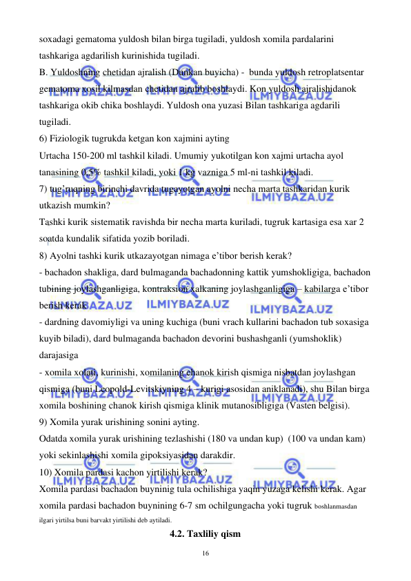  
 
16 
soxadagi gematoma yuldosh bilan birga tugiladi, yuldosh xomila pardalarini 
tashkariga agdarilish kurinishida tugiladi. 
B. Yuldoshning chetidan ajralish (Dunkan buyicha) -  bunda yuldosh retroplatsentar 
gematoma xosil kilmasdan chetidan ajralib boshlaydi. Kon yuldosh ajralishidanok 
tashkariga okib chika boshlaydi. Yuldosh ona yuzasi Bilan tashkariga agdarili 
tugiladi. 
6) Fiziologik tugrukda ketgan kon xajmini ayting 
Urtacha 150-200 ml tashkil kiladi. Umumiy yukotilgan kon xajmi urtacha ayol 
tanasining 0,5% tashkil kiladi, yoki 1 kg vazniga 5 ml-ni tashkil kiladi. 
7) tug’ruqning birinchi davrida tugayotgan ayolni necha marta tashkaridan kurik 
utkazish mumkin? 
Tashki kurik sistematik ravishda bir necha marta kuriladi, tugruk kartasiga esa xar 2 
soatda kundalik sifatida yozib boriladi. 
8) Ayolni tashki kurik utkazayotgan nimaga e’tibor berish kerak? 
- bachadon shakliga, dard bulmaganda bachadonning kattik yumshokligiga, bachadon 
tubining joylashganligiga, kontraksion xalkaning joylashganligiga – kabilarga e’tibor 
berish kerak 
- dardning davomiyligi va uning kuchiga (buni vrach kullarini bachadon tub soxasiga 
kuyib biladi), dard bulmaganda bachadon devorini bushashganli (yumshoklik) 
darajasiga  
- xomila xolati, kurinishi, xomilaning chanok kirish qismiga nisbatdan joylashgan 
qismiga (buni Leopold-Levitskiyning 4 – kurigi asosidan aniklanadi), shu Bilan birga 
xomila boshining chanok kirish qismiga klinik mutanosibligiga (Vasten belgisi). 
9) Xomila yurak urishining sonini ayting. 
Odatda xomila yurak urishining tezlashishi (180 va undan kup)  (100 va undan kam) 
yoki sekinlashishi xomila gipoksiyasidan darakdir. 
10) Xomila pardasi kachon yirtilishi kerak? 
Xomila pardasi bachadon buyninig tula ochilishiga yaqin yuzaga kelishi kerak. Agar 
xomila pardasi bachadon buynining 6-7 sm ochilgungacha yoki tugruk boshlanmasdan 
ilgari yirtilsa buni barvakt yirtilishi deb aytiladi. 
4.2. Taxliliy qism 
