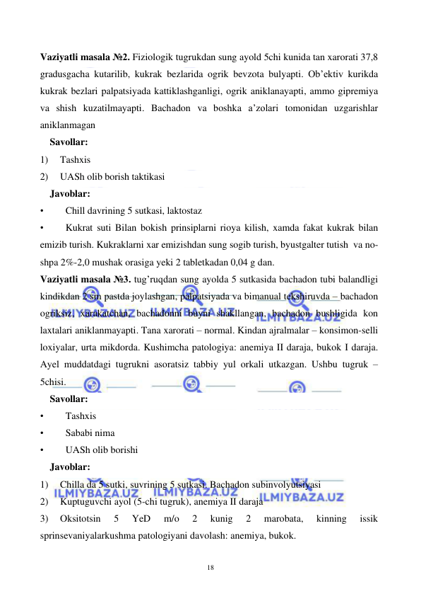  
 
18 
 
Vaziyatli masala №2. Fiziologik tugrukdan sung ayold 5chi kunida tan xarorati 37,8 
gradusgacha kutarilib, kukrak bezlarida ogrik bevzota bulyapti. Ob’ektiv kurikda 
kukrak bezlari palpatsiyada kattiklashganligi, ogrik aniklanayapti, ammo gipremiya 
va shish kuzatilmayapti. Bachadon va boshka a’zolari tomonidan uzgarishlar 
aniklanmagan  
Savollar: 
1) 
Tashxis 
2) 
UASh olib borish taktikasi 
Javoblar: 
• 
Chill davrining 5 sutkasi, laktostaz  
• 
Kukrat suti Bilan bokish prinsiplarni rioya kilish, xamda fakat kukrak bilan 
emizib turish. Kukraklarni xar emizishdan sung sogib turish, byustgalter tutish  va no-
shpa 2%-2,0 mushak orasiga yeki 2 tabletkadan 0,04 g dan. 
Vaziyatli masala №3. tug’ruqdan sung ayolda 5 sutkasida bachadon tubi balandligi 
kindikdan 2 sm pastda joylashgan, palpatsiyada va bimanual tekshiruvda – bachadon 
ogriksiz, xarakatchan, bachadonni buyni shakllangan, bachadon bushligida kon 
laxtalari aniklanmayapti. Tana xarorati – normal. Kindan ajralmalar – konsimon-selli 
loxiyalar, urta mikdorda. Kushimcha patologiya: anemiya II daraja, bukok I daraja. 
Ayel muddatdagi tugrukni asoratsiz tabbiy yul orkali utkazgan. Ushbu tugruk – 
5chisi. 
Savollar: 
• 
Tashxis 
• 
Sababi nima 
• 
UASh olib borishi 
Javoblar: 
1) 
Chilla da 5 sutki, suvrining 5 sutkasi. Bachadon subinvolyutsiyasi 
2) 
Kuptuguvchi ayol (5-chi tugruk), anemiya II daraja 
3) 
Oksitotsin 
5 
YeD 
m/o 
2 
kunig 
2 
marobata, 
kinning 
issik 
sprinsevaniyalarkushma patologiyani davolash: anemiya, bukok. 
