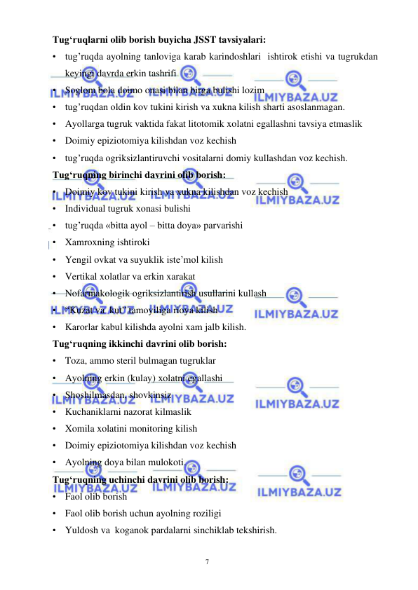  
 
7 
Tug‘ruqlarni olib borish buyicha JSST tavsiyalari: 
• tug’ruqda ayolning tanloviga karab karindoshlari  ishtirok etishi va tugrukdan 
keyingi davrda erkin tashrifi  
• Soglom bola doimo onasi bilan birga bulishi lozim 
• tug’ruqdan oldin kov tukini kirish va xukna kilish sharti asoslanmagan. 
• Ayollarga tugruk vaktida fakat litotomik xolatni egallashni tavsiya etmaslik 
• Doimiy epiziotomiya kilishdan voz kechish 
• tug’ruqda ogriksizlantiruvchi vositalarni domiy kullashdan voz kechish. 
Tug‘ruqning birinchi davrini olib borish: 
• Doimiy kov tukini kirish va xukna kilishdan voz kechish  
• Individual tugruk xonasi bulishi  
• tug’ruqda «bitta ayol – bitta doya» parvarishi 
• Xamroxning ishtiroki 
• Yengil ovkat va suyuklik iste’mol kilish 
• Vertikal xolatlar va erkin xarakat 
• Nofarmakologik ogriksizlantirish usullarini kullash 
• “Kuzat va  kut” tamoyiliga rioya kilish 
• Karorlar kabul kilishda ayolni xam jalb kilish. 
Tug‘ruqning ikkinchi davrini olib borish: 
• Toza, ammo steril bulmagan tugruklar 
• Ayolning erkin (kulay) xolatni egallashi 
• Shoshilmasdan, shovkinsiz 
• Kuchaniklarni nazorat kilmaslik 
• Xomila xolatini monitoring kilish 
• Doimiy epiziotomiya kilishdan voz kechish 
• Ayolning doya bilan mulokoti. 
Tug‘ruqning uchinchi davrini olib borish: 
• Faol olib borish  
• Faol olib borish uchun ayolning roziligi 
• Yuldosh va  koganok pardalarni sinchiklab tekshirish. 
