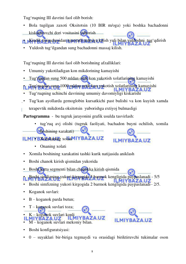  
 
8 
Tug‘ruqning III davrini faol olib borish: 
• Bola tugilgan zaxoti Oksitotsin (10 BIR m/oga) yoki boshka bachadonni 
kiskartiruvchi dori vositasini yuborish 
• Kindik tizimchasidan nazoratli traksiya kilish yuli bilan yuldoshni  tug‘qdirish 
• Yuldosh tug‘ilgandan sung bachadonni massaj kilish. 
 
Tug‘ruqning III davrini faol olib borishning afzalliklari: 
• Umumiy yukotiladigan kon mikdorining kamayishi 
• Tug‘ruqdan sung 500 mldan ortik kon yukotish xolatlarining kamayishi 
• Tug‘ruqdan sung 1000 mldan ortik kon yukotish xolatlarining kamayishi 
• Tug‘ruqning uchinchi davrining umumiy davomiyligi kiskarishi 
• Tug‘kan ayollarda gemoglobin kursatkichi past bulishi va kon kuyish xamda 
terapevtik mikdorda oksitotsin  yuborishga extiyoj bulmasligi 
Partogramma  -  bu tugruk jarayonini grafik usulda tasvirlash: 
• tug’ruq avj olishi (tugruk faoliyati, bachadon buyni ochilish, xomila 
boshining xarakati) 
• Xomilaning xolati 
• Onaning xolati 
• Xomila boshining xarakatini tashki kurik natijasida aniklash  
• Boshi chanok kirish qismidan yukorida 
• Boshi katta segmenti bilan chanokka kirish qismida 
• Boshi simfizning yukori kirgogida 5 barmok kengligida paypaslanadi - 5/5 
• Boshi simfizning yukori kirgogida 2 barmok kengligida paypaslanadi– 2/5. 
• Koganok suvlari: 
• B – koganok parda butun;  
• T – koganok suvlari toza;  
• K – koganok suvlari konli 
• M – koganok suvlari mekoniy bilan. 
• Boshi konfiguratsiyasi: 
• 0 – suyaklari bir-biriga tegmaydi va orasidagi biriktiruvchi tukimalar oson 
