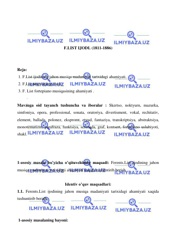  
 
 
 
 
 
F.LIST IJODI. (1811-1886) 
 
 
Reja: 
 1. F.List ijodining jahon musiqa madaniyati tarixidagi ahamiyati. 
 2. F,Listning tarjimai holi . 
 3. F. List fortepiano musiqasining ahamiyati . 
 
Mavzuga oid tayanch tushuncha va iboralar : Skertso, noktyurn, mazurka, 
simfoniya, opera, professional, sonata, oratoriya, divertisment, vokal, rechitativ, 
element, ballada, polonez, ekspromt, etyud, fantaziya, transkriptsiya, abstraktsiya, 
monotematizm, parafraza, funktsiya, serenada, graf, kontsert, fortepiano uslubiyoti, 
shakl. 
 
  
 
1-asosiy masala bo’yicha o’qituvchining maqsadi: Ferents.List ijodining jahon 
musiqa madaniyati tarixidagi ahamiyati xaqida tushuntirib berish. 
 
Identiv o’quv maqsadlari: 
1.1. Ferents.List ijodining jahon musiqa madaniyati tarixidagi ahamiyati xaqida 
tushuntirib beradi. 
  
 
 1-asosiy masalaning bayoni: 
