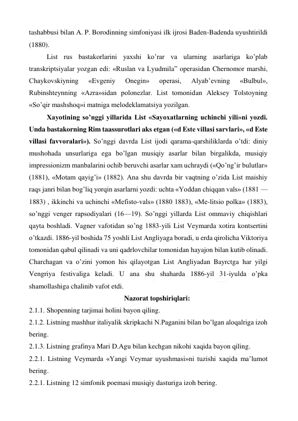  
 
tashabbusi bilan A. P. Borodinning simfoniyasi ilk ijrosi Baden-Badenda uyushtirildi 
(1880). 
List rus bastakorlarini yaxshi ko’rar va ularning asarlariga ko’plab 
transkriptsiyalar yozgan edi: «Ruslan va Lyudmila” operasidan Chernomor marshi, 
Chaykovskiyning 
«Evgeniy 
Onegin» 
operasi, 
Alyab’evning 
«Bulbul», 
Rubinshteynning «Azra»sidan polonezlar. List tomonidan Aleksey Tolstoyning 
«So’qir mashshoq»i matniga melodeklamatsiya yozilgan. 
Xayotining so’nggi yillarida List «Sayoxatlarning uchinchi yili»ni yozdi. 
Unda bastakorning Rim taassurotlari aks etgan («d Este villasi sarvlari», «d Este 
villasi favvoralari»). So’nggi davrda List ijodi qarama-qarshiliklarda o’tdi: diniy 
mushohada unsurlariga ega bo’lgan musiqiy asarlar bilan birgalikda, musiqiy 
impressionizm manbalarini ochib beruvchi asarlar xam uchraydi («Qo’ng’ir bulutlar» 
(1881), «Motam qayig’i» (1882). Ana shu davrda bir vaqtning o’zida List maishiy 
raqs janri bilan bog’liq yorqin asarlarni yozdi: uchta «Yoddan chiqqan vals» (1881 —
1883) , ikkinchi va uchinchi «Mefisto-vals» (1880 1883), «Me-litsio polka» (1883), 
so’nggi venger rapsodiyalari (16—19). So’nggi yillarda List ommaviy chiqishlari 
qayta boshladi. Vagner vafotidan so’ng 1883-yili List Veymarda xotira kontsertini 
o’tkazdi. 1886-yil boshida 75 yoshli List Angliyaga boradi, u erda qirolicha Viktoriya 
tomonidan qabul qilinadi va uni qadrlovchilar tomonidan hayajon bilan kutib olinadi. 
Charchagan va o’zini yomon his qilayotgan List Angliyadan Bayrctga har yilgi 
Vengriya festivaliga keladi. U ana shu shaharda 1886-yil 31-iyulda o’pka 
shamollashiga chalinib vafot etdi. 
Nazorat topshiriqlari: 
2.1.1. Shopenning tarjimai holini bayon qiling. 
2.1.2. Listning mashhur italiyalik skripkachi N.Paganini bilan bo’lgan aloqalriga izoh 
bering. 
2.1.3. Listning grafinya Mari D.Agu bilan kechgan nikohi xaqida bayon qiling. 
2.2.1. Listning Veymarda «Yangi Veymar uyushmasi»ni tuzishi xaqida ma’lumot 
bering. 
2.2.1. Listning 12 simfonik poemasi musiqiy dasturiga izoh bering. 
