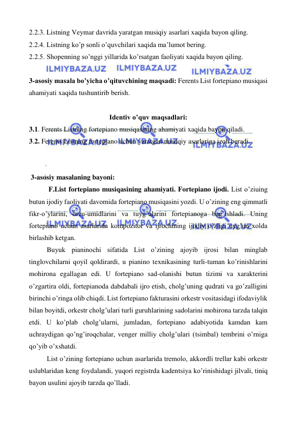  
 
2.2.3. Listning Veymar davrida yaratgan musiqiy asarlari xaqida bayon qiling. 
2.2.4. Listning ko’p sonli o’quvchilari xaqida ma’lumot bering. 
2.2.5. Shopenning so’nggi yillarida ko’rsatgan faoliyati xaqida bayon qiling. 
 
3-asosiy masala bo’yicha o’qituvchining maqsadi: Ferents List fortepiano musiqasi 
ahamiyati xaqida tushuntirib berish. 
 
Identiv o’quv maqsadlari: 
3.1. Ferents Listning fortepiano musiqasining ahamiyati xaqida bayon qiladi. 
3.2. Ferents Listning fortepiano uchun yaratgan musiqiy asarlariga izoh beradi. 
  
 
 3-asosiy masalaning bayoni: 
 F.List fortepiano musiqasining ahamiyati. Fortepiano ijodi. List o’ziuing 
butun ijodiy faoliyati davomida fortepiano musiqasini yozdi. U o’zining eng qimmatli 
fikr-o’ylarini, orzu-umidlarini va tuyg’ularini fortepianoga bag’ishladi. Uning 
fortepiano uchun asarlarida kompozitor va ijrochining ijodiy o’zligi uyg’un xolda 
birlashib ketgan. 
Buyuk pianinochi sifatida List o’zining ajoyib ijrosi bilan minglab 
tinglovchilarni qoyil qoldirardi, u pianino texnikasining turli-tuman ko’rinishlarini 
mohirona egallagan edi. U fortepiano sad-olanishi butun tizimi va xarakterini 
o’zgartira oldi, fortepianoda dabdabali ijro etish, cholg’uning qudrati va go’zalligini 
birinchi o’ringa olib chiqdi. List fortepiano fakturasini orkestr vositasidagi ifodaviylik 
bilan boyitdi, orkestr cholg’ulari turli guruhlarining sadolarini mohirona tarzda talqin 
etdi. U ko’plab cholg’ularni, jumladan, fortepiano adabiyotida kamdan kam 
uchraydigan qo’ng’iroqchalar, venger milliy cholg’ulari (tsimbal) tembrini o’rniga 
qo’yib o’xshatdi. 
List o’zining fortepiano uchun asarlarida tremolo, akkordli trellar kabi orkestr 
uslublaridan keng foydalandi, yuqori registrda kadentsiya ko’rinishidagi jilvali, tiniq 
bayon usulini ajoyib tarzda qo’lladi. 
