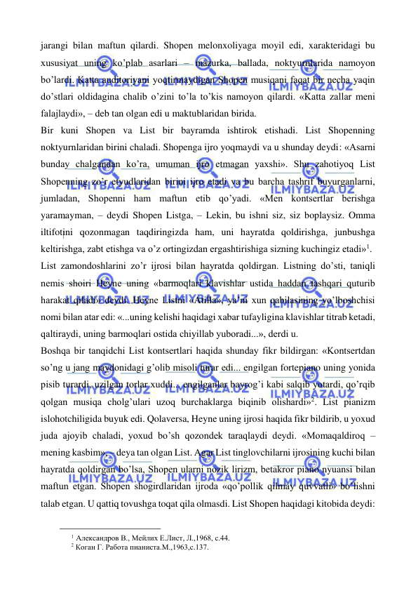  
 
jarangi bilan maftun qilardi. Shopen melonxoliyaga moyil edi, xarakteridagi bu 
xususiyat uning ko’plab asarlari – mazurka, ballada, noktyurnlarida namoyon 
bo’lardi. Katta auditoriyani yoqtirmaydigan Shopen musiqani faqat bir necha yaqin 
do’stlari oldidagina chalib o’zini to’la to’kis namoyon qilardi. «Katta zallar meni 
falajlaydi», – deb tan olgan edi u maktublaridan birida. 
Bir kuni Shopen va List bir bayramda ishtirok etishadi. List Shopenning 
noktyurnlaridan birini chaladi. Shopenga ijro yoqmaydi va u shunday deydi: «Asarni 
bunday chalgandan ko’ra, umuman ijro etmagan yaxshi». Shu zahotiyoq List 
Shopenning zo’r etyudlaridan birini ijro etadi va bu barcha tashrif buyurganlarni, 
jumladan, Shopenni ham maftun etib qo’yadi. «Men kontsertlar berishga 
yaramayman, – deydi Shopen Listga, – Lekin, bu ishni siz, siz boplaysiz. Omma 
iltifotini qozonmagan taqdiringizda ham, uni hayratda qoldirishga, junbushga 
keltirishga, zabt etishga va o’z ortingizdan ergashtirishiga sizning kuchingiz etadi»1.  
List zamondoshlarini zo’r ijrosi bilan hayratda qoldirgan. Listning do’sti, taniqli 
nemis shoiri Heyne uning «barmoqlari klavishlar ustida haddan tashqari quturib 
harakat qiladi» deydi. Heyne Listni «Atilla», ya’ni xun qabilasining yo’lboshchisi 
nomi bilan atar edi: «...uning kelishi haqidagi xabar tufayligina klavishlar titrab ketadi, 
qaltiraydi, uning barmoqlari ostida chiyillab yuboradi...», derdi u. 
Boshqa bir tanqidchi List kontsertlari haqida shunday fikr bildirgan: «Kontsertdan 
so’ng u jang maydonidagi g’olib misoli turar edi... engilgan fortepiano uning yonida 
pisib turardi, uzilgan torlar xuddi... engilganlar bayrog’i kabi salqib yotardi, qo’rqib 
qolgan musiqa cholg’ulari uzoq burchaklarga biqinib olishardi»2. List pianizm 
islohotchiligida buyuk edi. Qolaversa, Heyne uning ijrosi haqida fikr bildirib, u yoxud 
juda ajoyib chaladi, yoxud bo’sh qozondek taraqlaydi deydi. «Momaqaldiroq – 
mening kasbim», – deya tan olgan List. Agar List tinglovchilarni ijrosining kuchi bilan 
hayratda qoldirgan bo’lsa, Shopen ularni nozik lirizm, betakror piano nyuansi bilan 
maftun etgan. Shopen shogirdlaridan ijroda «qo’pollik qilmay quvvatli» bo’lishni 
talab etgan. U qattiq tovushga toqat qila olmasdi. List Shopen haqidagi kitobida deydi: 
                                                 
1 Александров В., Мейлих Е.Лист, Л.,1968, с.44. 
2 Коган Г. Работа пианиста.М.,1963,с.137. 
