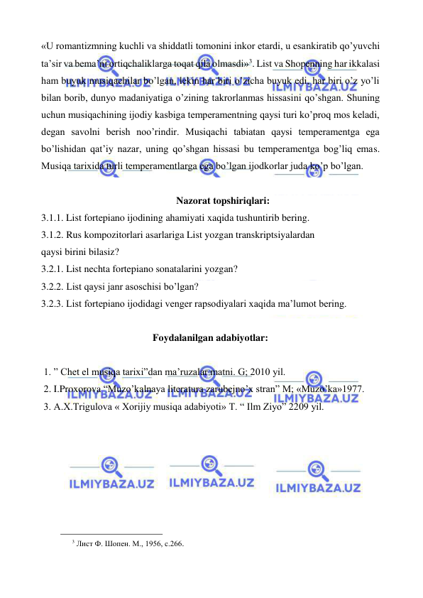  
 
«U romantizmning kuchli va shiddatli tomonini inkor etardi, u esankiratib qo’yuvchi 
ta’sir va bema’ni ortiqchaliklarga toqat qila olmasdi»3. List va Shopenning har ikkalasi 
ham buyuk musiqachilar bo’lgan, lekin har biri o’zicha buyuk edi, har biri o’z yo’li 
bilan borib, dunyo madaniyatiga o’zining takrorlanmas hissasini qo’shgan. Shuning 
uchun musiqachining ijodiy kasbiga temperamentning qaysi turi ko’proq mos keladi, 
degan savolni berish noo’rindir. Musiqachi tabiatan qaysi temperamentga ega 
bo’lishidan qat’iy nazar, uning qo’shgan hissasi bu temperamentga bog’liq emas. 
Musiqa tarixida turli temperamentlarga ega bo’lgan ijodkorlar juda ko’p bo’lgan.  
 
Nazorat topshiriqlari: 
3.1.1. List fortepiano ijodining ahamiyati xaqida tushuntirib bering. 
3.1.2. Rus kompozitorlari asarlariga List yozgan transkriptsiyalardan 
qaysi birini bilasiz?  
3.2.1. List nechta fortepiano sonatalarini yozgan? 
3.2.2. List qaysi janr asoschisi bo’lgan? 
3.2.3. List fortepiano ijodidagi venger rapsodiyalari xaqida ma’lumot bering. 
 
Foydalanilgan adabiyotlar: 
 
 1. ” Chet el musiqa tarixi”dan ma’ruzalar matni. G; 2010 yil. 
 2. I.Proxorova “Muzo’kalnaya literatura zarubejno’x stran” M; «Muzo’ka»1977. 
 3. A.X.Trigulova « Xorijiy musiqa adabiyoti» T. “ Ilm Ziyo” 2209 yil. 
 
 
                                                 
3 Лист Ф. Шопен. М., 1956, с.266. 
 
