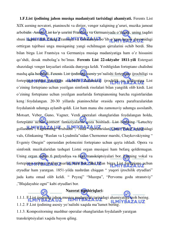  
 
   1.F.List ijodining jahon musiqa madaniyati tarixidagi ahamiyati. Ferents List 
XIX asrning novatori, pianinochi va dirijer, venger xalqining g’ururi, muzika jamoat 
arbobidir. Ammo List ko’p umrini Frantsiya va Germaniyada o’tkazdi, uning taqdiri 
shuni taqozo etdi. Uning Frantsiya va Germaniya bo’lib o’tgan hayoti davomidagi 
orttirgan tajribasi unga musiqaning yangi ochilmagan qirralarini ochib berdi. Shu 
bilan birga List Frantsiya va Germaniya musiqa madaniyatiga ham o’z hissasini 
qo’shdi, desak mubolag’a bo’lmas. Ferents List 22-oktyabr 1811-yili Estergazi 
shaxridagi venger knyazlari oilasida dunyoga keldi. Yoshligidan fortepiano chalishni 
mashq qila boshladi. Ferents List ijodining asosiy yo’nalishi fortepiano ijrochiligi va 
fortepiano uchun yaratilgan asarlardir. Zamonaviy ijrochilik va ijodiyotiga List 
o’zining fortepiano uchun yozilgan simfonik risolalari bilan yangilik olib kirdi. List 
o’zining fortepiano uchun yozilgan asarlarida fortepianoning barcha registrlaridan 
keng foydalangan. 20-30 yillarda pianinochilar orasida opera parafrazalaridan 
foydalanish udumga aylanib qoldi. List ham mana shu zamonaviy udumga asoslanib, 
Motsart, Veber, Guno, Vagner, Verdi operalari ohanglaridan foydalangan holda, 
fortepiano uchun kontsert fantaziyalarini yoza boshladi. List Sentning “Letuchiy 
gollandets”, Vagnerning “Trubadur”, “Aida “ operalaridan, Guno “Faust” operasidagi 
vals, Glinkaning “Ruslan va Lyudmila”sidan Chernomor marshi, Chaykovskiyning “ 
Evgeniy Onegin” operasidan polonezini fortepiano uchun qayta ishladi. Opera va 
simfonik muzikalaridan tashqari Listni organ musiqasi ham befarq qoldirmagan. 
Uning organ uchun 6 prelyudiya va fuga transkriptsiyalari bor. Listning vokal va 
fortepiano uchun yozilan asarlari ham bor. Shu bilan birga List fortepiano uchun 
etyudlar ham yaratgan. 1851-yilda nashrdan chiqqan “ yuqori ijrochilik etyudlari” 
juda katta omad olib keldi. “ Peyzaj” “Mazepa”, “Pervomu godu stranstviy” 
,”Blujdayuhie ogni” kabi etyudlari bor.  
Nazorat topshiriqlari: 
1.1.1. F.List ijodining jahon musiqa madaniyati tarixidagi ahamiyatiga izoh bering. 
1.1.2. F.List ijodining asosiy yo’nalishi xaqida ma’lumot bering. 
1.1.3. Kompozitorning mashhur operalar ohanglaridan foydalanib yaratgan 
transkriptsiyalari xaqida bayon qiling. 
