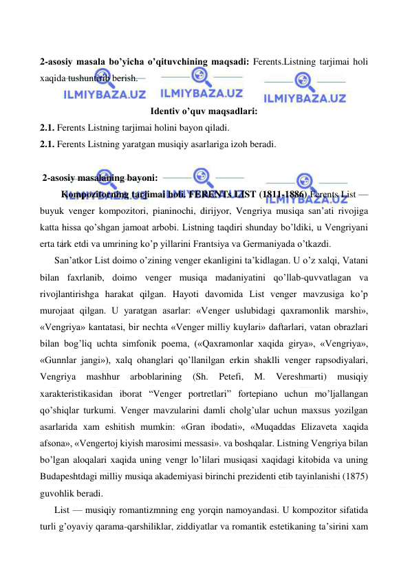  
 
  
2-asosiy masala bo’yicha o’qituvchining maqsadi: Ferents.Listning tarjimai holi 
xaqida tushuntirib berish. 
 
Identiv o’quv maqsadlari: 
2.1. Ferents Listning tarjimai holini bayon qiladi. 
2.1. Ferents Listning yaratgan musiqiy asarlariga izoh beradi. 
  
 2-asosiy masalaning bayoni: 
  
 Kompozitorning tarjimai holi. FERENTs LIST (1811-1886) Ferents List — 
buyuk venger kompozitori, pianinochi, dirijyor, Vengriya musiqa san’ati rivojiga 
katta hissa qo’shgan jamoat arbobi. Listning taqdiri shunday bo’ldiki, u Vengriyani 
erta tark etdi va umrining ko’p yillarini Frantsiya va Germaniyada o’tkazdi. 
San’atkor List doimo o’zining venger ekanligini ta’kidlagan. U o’z xalqi, Vatani 
bilan faxrlanib, doimo venger musiqa madaniyatini qo’llab-quvvatlagan va 
rivojlantirishga harakat qilgan. Hayoti davomida List venger mavzusiga ko’p 
murojaat qilgan. U yaratgan asarlar: «Venger uslubidagi qaxramonlik marshi», 
«Vengriya» kantatasi, bir nechta «Venger milliy kuylari» daftarlari, vatan obrazlari 
bilan bog’liq uchta simfonik poema, («Qaxramonlar xaqida girya», «Vengriya», 
«Gunnlar jangi»), xalq ohanglari qo’llanilgan erkin shaklli venger rapsodiyalari, 
Vengriya 
mashhur 
arboblarining 
(Sh. 
Petefi, 
M. 
Vereshmarti) 
musiqiy 
xarakteristikasidan iborat “Venger portretlari” fortepiano uchun mo’ljallangan 
qo’shiqlar turkumi. Venger mavzularini damli cholg’ular uchun maxsus yozilgan 
asarlarida xam eshitish mumkin: «Gran ibodati», «Muqaddas Elizaveta xaqida 
afsona», «Vengertoj kiyish marosimi messasi». va boshqalar. Listning Vengriya bilan 
bo’lgan aloqalari xaqida uning vengr lo’lilari musiqasi xaqidagi kitobida va uning 
Budapeshtdagi milliy musiqa akademiyasi birinchi prezidenti etib tayinlanishi (1875) 
guvohlik beradi. 
List — musiqiy romantizmning eng yorqin namoyandasi. U kompozitor sifatida 
turli g’oyaviy qarama-qarshiliklar, ziddiyatlar va romantik estetikaning ta’sirini xam 
