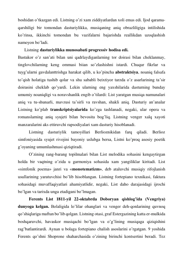  
 
boshidan o’tkazgan edi. Listning o’zi xam ziddiyatlardan xoli emas edi. Ijod qarama-
qarshiligi bir tomondan dasturiylikka, musiqaning aniq obrazliligiga intilishida 
ko’rinsa, ikkinchi tomondan bu vazifalarni bajarishda reallikdan uzoqlashish 
namoyon bo’ladi. 
Listning dasturiylikka munosabati progressiv hodisa edi. 
Bastakor o’z san’ati bilan uni qadrlaydiganlarning tor doirasi bilan cheklanmay, 
tinglovchilarning keng ommasi biian so’zlashishni istardi. Chuqur fikrlar va 
tuyg’ularni gavdalanttrishga harakat qilib, u ko’pincha abstraktsiya, noaniq falsafa 
to’qish holatiga tushib qolar va shu sababli beixtiyor tarzda o’z asarlarining ta’sir 
doirasini cheklab qo’yardi. Lekin ularning eng yaxshilarida dasturning bunday 
umumiy noaniqligi va noravshanlik engib o’tilardi: List yaratgan musiqa namunalari 
aniq va tu-shunarli, mavzusi ta’sirli va ravshan, shakli aniq. Dasturiy an’analar 
Listning ko’plab transkriptsiyalarida ko’zga tashlanadi, negaki, ular opera va 
romanslarning aniq syujeti bilan bevosita bog’liq. Listning venger xalq xayoti 
manzaralarini aks ettiruvchi rapsodiyalari xam dasturiy hisoblanadi. 
Listning 
dasturiylik 
tamoyillari 
Berlioznikidan 
farq 
qiladi. 
Berlioz 
simfoniyasida syujet rivojini bayoniy uslubga bersa, Listni ko’proq asosiy poetik 
g’oyaning umumlashmasi qiziqtiradi. 
O’zining rang-barang topilmalari bilan List melodika sohasini kengaytirgan 
holda bir vaqtning o’zida u garmoniya sohasida xam yangiliklar kiritadi. List 
«simfonik poema» janri va «monotematizm», deb ataluvchi musiqiy rifojlanish 
usullarining yaratuvchisi bo’lib hisoblangan. Listning fortepiano texnikasi, faktura 
sohasidagi muvaffaqiyatlari ahamiyatlidir, negaki, List daho darajasidagi ijrochi 
bo’lgan va tarixda unga etadigani bo’lmagan. 
Ferents List 1811-yil 22-oktabrda Doboryan qishlog’ida (Vengriya) 
dunyoga kelgan. Bolaligida lo’lilar ohanglari va venger deh-qonlarining quvnoq 
qo’shiqlariga maftun bo’lib qolgan. Listning otasi, graf Estergazining katta er-mulkida 
boshqaruvchi, havaskor musiqachi bo’lgan va o’g’lining musiqaga qiziqishini 
rag’batlantirardi. Aynan u bolaga fortepiano chalish asoslarini o’rgatgan. 9 yoshida 
Ferents qo’shni Shoprone shaharchasida o’zining birinchi kontsertini beradi. Tez 
