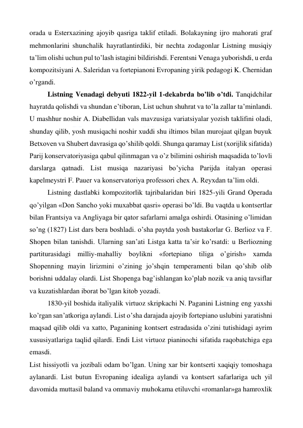  
 
orada u Esterxazining ajoyib qasriga taklif etiladi. Bolakayning ijro mahorati graf 
mehmonlarini shunchalik hayratlantirdiki, bir nechta zodagonlar Listning musiqiy 
ta’lim olishi uchun pul to’lash istagini bildirishdi. Ferentsni Venaga yuborishdi, u erda 
kompozitsiyani A. Saleridan va fortepianoni Evropaning yirik pedagogi K. Chernidan 
o’rgandi. 
Listning Venadagi debyuti 1822-yil 1-dekabrda bo’lib o’tdi. Tanqidchilar 
hayratda qolishdi va shundan e’tiboran, List uchun shuhrat va to’la zallar ta’minlandi. 
U mashhur noshir A. Diabellidan vals mavzusiga variatsiyalar yozish taklifini oladi, 
shunday qilib, yosh musiqachi noshir xuddi shu iltimos bilan murojaat qilgan buyuk 
Betxoven va Shubert davrasiga qo’shilib qoldi. Shunga qaramay List (xorijlik sifatida) 
Parij konservatoriyasiga qabul qilinmagan va o’z bilimini oshirish maqsadida to’lovli 
darslarga qatnadi. List musiqa nazariyasi bo’yicha Parijda italyan operasi 
kapelmeystri F. Pauer va konservatoriya professori chex A. Reyxdan ta’lim oldi. 
Listning dastlabki kompozitorlik tajribalaridan biri 1825-yili Grand Operada 
qo’yilgan «Don Sancho yoki muxabbat qasri» operasi bo’ldi. Bu vaqtda u kontsertlar 
bilan Frantsiya va Angliyaga bir qator safarlarni amalga oshirdi. Otasining o’limidan 
so’ng (1827) List dars bera boshladi. o’sha paytda yosh bastakorlar G. Berlioz va F. 
Shopen bilan tanishdi. Ularning san’ati Listga katta ta’sir ko’rsatdi: u Berliozning 
partiturasidagi milliy-mahalliy boylikni «fortepiano tiliga o’girish» xamda 
Shopenning mayin lirizmini o’zining jo’shqin temperamenti bilan qo’shib olib 
borishni uddalay olardi. List Shopenga bag’ishlangan ko’plab nozik va aniq tavsiflar 
va kuzatishlardan iborat bo’lgan kitob yozadi. 
1830-yil boshida italiyalik virtuoz skripkachi N. Paganini Listning eng yaxshi 
ko’rgan san’atkoriga aylandi. List o’sha darajada ajoyib fortepiano uslubini yaratishni 
maqsad qilib oldi va xatto, Paganining kontsert estradasida o’zini tutishidagi ayrim 
xususiyatlariga taqlid qilardi. Endi List virtuoz pianinochi sifatida raqobatchiga ega 
emasdi. 
List hissiyotli va jozibali odam bo’lgan. Uning xar bir kontserti xaqiqiy tomoshaga 
aylanardi. List butun Evropaning idealiga aylandi va kontsert safarlariga uch yil 
davomida muttasil baland va ommaviy muhokama etiluvchi «romanlar»ga hamroxlik 
