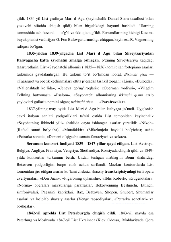  
 
qildi. 1834-yil List grafinya Mari d Agu (keyinchalik Daniel Stern taxallusi bilan 
yozuvchi sifatida chiqish qildi) bilan birgalikdagi hayotni boshladi. Ularning 
turmushida uch farzand — o’g’il va ikki qiz tug’ildi. Farzandlarining kichigi Kozima 
buyuk pianist va dirijyor G. Fon Bulovga turmushga chiqqan, keyin esa R. Vagnerning 
rafiqasi bo’lgan. 
1835-yildan 1839-yilgacha List Mari d Agu bilan Shveytsariyadan 
Italiyagacha katta sayohatni amalga oshirgan. o’zining Shveytsariya xaqidagi 
taassurotlarini List «Sayohatchi albomi» ( 1835—1836) nomi bilan fortepiano asarlari 
turkumida gavdalantirgan. Bu turkum to’rt bo’limdan iborat. Birinchi qism — 
«Taassurot va poetik kechinmalar» ettita p’esadan tashkil topgan: «Lion», «Buloqda», 
«Vallenshtadt ko’lida», «Jeneva qo’ng’iroqlari»; «Oberman vodiysi», «Vilgelm 
Tellning butxonasi», «Psalom». «Sayohatchi albomi»ning ikkinchi qismi «Alp 
yaylovlari gullari» nomini olgan; uchinchi qism — «Parafrazalar». 
1837-yilning may oyida List Mari d Agu bilan Italiyaga jo’nadi. Uyg’onish 
davri italyan san’ati yodgorliklari ta’siri ostida List tomonidan keyinchalik 
«Sayohatning ikkinchi yili» shaklida qayta ishlangan asarlar yaratildi: «Nikoh» 
(Rafael surati bo’yicha), «Mutafakkir» (Mikelanjelo haykali bo’yicha); uchta 
«Petrarka soneti», «Danteni o’qigach».sonata-fantaziyasi va xokazo. 
Serunum kontsert faoliyati 1839—1847-yillar qayd etilgan. List Avstriya, 
Belgiya, Angliya, Frantsiya, Vengriya, Shotlandiya, Rossiyada chiqish qildi va 1849-
yilda kontsertlar turkumini berdi. Undan tushgan mablag’ni Bonn shahridagi 
Betxoven yodgorligini barpo etish uchun sarflandi. Mazkur kontsertlarda List 
tomonidan ijro etilgan asarlar ko’lami cheksiz: shaxsiy transkriptsiyadagi turli opera 
uvertyuralari, «Don Juan», «Figaroning uylanishi», «Iblis Robert», «Gugenotalar», 
«Norma» operalari mavzulariga parafrazlar, Betxovenning Beshinchi, Ettinchi 
simfoniyalari, Paganini kaprizlari, Bax, Betxoven, Shopen, Shubert, Shumanlar 
asarlari va ko’plab shaxsiy asarlar (Vengr rapsodiyalari, «Petrarka sonetlari» va 
boshqalar). 
1842-yil aprelda List Peterburgda chiqish qildi, 1843-yil mayda esa 
Peterburg va Moskvada. 1847-yil List Ukrainada (Kiev, Odessa), Moldaviyada, Qora 
