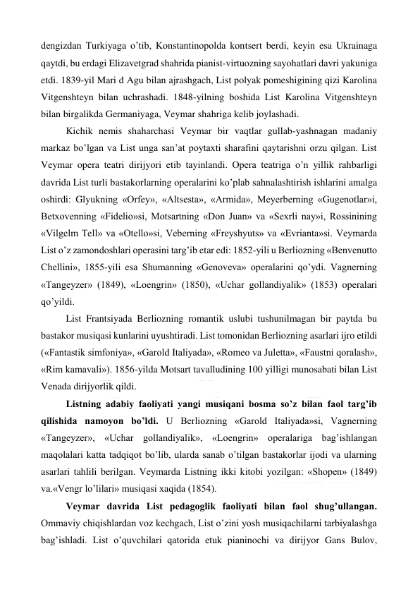  
 
dengizdan Turkiyaga o’tib, Konstantinopolda kontsert berdi, keyin esa Ukrainaga 
qaytdi, bu erdagi Elizavetgrad shahrida pianist-virtuozning sayohatlari davri yakuniga 
etdi. 1839-yil Mari d Agu bilan ajrashgach, List polyak pomeshigining qizi Karolina 
Vitgenshteyn bilan uchrashadi. 1848-yilning boshida List Karolina Vitgenshteyn 
bilan birgalikda Germaniyaga, Veymar shahriga kelib joylashadi. 
Kichik nemis shaharchasi Veymar bir vaqtlar gullab-yashnagan madaniy 
markaz bo’lgan va List unga san’at poytaxti sharafini qaytarishni orzu qilgan. List 
Veymar opera teatri dirijyori etib tayinlandi. Opera teatriga o’n yillik rahbarligi 
davrida List turli bastakorlarning operalarini ko’plab sahnalashtirish ishlarini amalga 
oshirdi: Glyukning «Orfey», «Altsesta», «Armida», Meyerberning «Gugenotlar»i, 
Betxovenning «Fidelio»si, Motsartning «Don Juan» va «Sexrli nay»i, Rossinining 
«Vilgelm Tell» va «Otello»si, Veberning «Freyshyuts» va «Evrianta»si. Veymarda 
List o’z zamondoshlari operasini targ’ib etar edi: 1852-yili u Berliozning «Benvenutto 
Chellini», 1855-yili esa Shumanning «Genoveva» operalarini qo’ydi. Vagnerning 
«Tangeyzer» (1849), «Loengrin» (1850), «Uchar gollandiyalik» (1853) operalari 
qo’yildi. 
List Frantsiyada Berliozning romantik uslubi tushunilmagan bir paytda bu 
bastakor musiqasi kunlarini uyushtiradi. List tomonidan Berliozning asarlari ijro etildi 
(«Fantastik simfoniya», «Garold Italiyada», «Romeo va Juletta», «Faustni qoralash», 
«Rim kamavali»). 1856-yilda Motsart tavalludining 100 yilligi munosabati bilan List 
Venada dirijyorlik qildi. 
Listning adabiy faoliyati yangi musiqani bosma so’z bilan faol targ’ib 
qilishida namoyon bo’ldi. U Berliozning «Garold Italiyada»si, Vagnerning 
«Tangeyzer», «Uchar gollandiyalik», «Loengrin» operalariga bag’ishlangan 
maqolalari katta tadqiqot bo’lib, ularda sanab o’tilgan bastakorlar ijodi va ularning 
asarlari tahlili berilgan. Veymarda Listning ikki kitobi yozilgan: «Shopen» (1849) 
va.«Vengr lo’lilari» musiqasi xaqida (1854). 
Veymar davrida List pedagoglik faoliyati bilan faol shug’ullangan. 
Ommaviy chiqishlardan voz kechgach, List o’zini yosh musiqachilarni tarbiyalashga 
bag’ishladi. List o’quvchilari qatorida etuk pianinochi va dirijyor Gans Bulov, 
