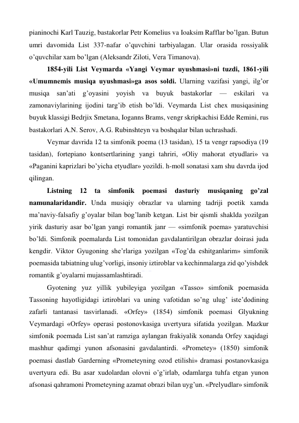  
 
pianinochi Karl Tauzig, bastakorlar Petr Komelius va Ioaksim Rafflar bo’lgan. Butun 
umri davomida List 337-nafar o’quvchini tarbiyalagan. Ular orasida rossiyalik 
o’quvchilar xam bo’lgan (Aleksandr Ziloti, Vera Timanova). 
1854-yili List Veymarda «Yangi Veymar uyushmasi»ni tuzdi, 1861-yili 
«Umumnemis musiqa uyushmasi»ga asos soldi. Ularning vazifasi yangi, ilg’or 
musiqa san’ati g’oyasini yoyish va buyuk bastakorlar 
— eskilari va 
zamonaviylarining ijodini targ’ib etish bo’ldi. Veymarda List chex musiqasining 
buyuk klassigi Bedrjix Smetana, Ioganns Brams, vengr skripkachisi Edde Remini, rus 
bastakorlari A.N. Serov, A.G. Rubinshteyn va boshqalar bilan uchrashadi. 
Veymar davrida 12 ta simfonik poema (13 tasidan), 15 ta vengr rapsodiya (19 
tasidan), fortepiano kontsertlarining yangi tahriri, «Oliy mahorat etyudlari» va 
«Paganini kaprizlari bo’yicha etyudlar» yozildi. h-moll sonatasi xam shu davrda ijod 
qilingan. 
Listning 
12 
ta 
simfonik 
poemasi 
dasturiy 
musiqaning 
go’zal 
namunalaridandir. Unda musiqiy obrazlar va ularning tadriji poetik xamda 
ma’naviy-falsafiy g’oyalar bilan bog’lanib ketgan. List bir qismli shaklda yozilgan 
yirik dasturiy asar bo’lgan yangi romantik janr — «simfonik poema» yaratuvchisi 
bo’ldi. Simfonik poemalarda List tomonidan gavdalantirilgan obrazlar doirasi juda 
kengdir. Viktor Gyugoning she’rlariga yozilgan «Tog’da eshitganlarim» simfonik 
poemasida tabiatning ulug’vorligi, insoniy iztiroblar va kechinmalarga zid qo’yishdek 
romantik g’oyalarni mujassamlashtiradi. 
Gyotening yuz yillik yubileyiga yozilgan «Tasso» simfonik poemasida 
Tassoning hayotligidagi iztiroblari va uning vafotidan so’ng ulug’ iste’dodining 
zafarli tantanasi tasvirlanadi. «Orfey» (1854) simfonik poemasi Glyukning 
Veymardagi «Orfey» operasi postonovkasiga uvertyura sifatida yozilgan. Mazkur 
simfonik poemada List san’at ramziga aylangan frakiyalik xonanda Orfey xaqidagi 
mashhur qadimgi yunon afsonasini gavdalantirdi. «Prometey» (1850) simfonik 
poemasi dastlab Garderning «Prometeyning ozod etilishi» dramasi postanovkasiga 
uvertyura edi. Bu asar xudolardan olovni o’g’irlab, odamlarga tuhfa etgan yunon 
afsonasi qahramoni Prometeyning azamat obrazi bilan uyg’un. «Prelyudlar» simfonik 
