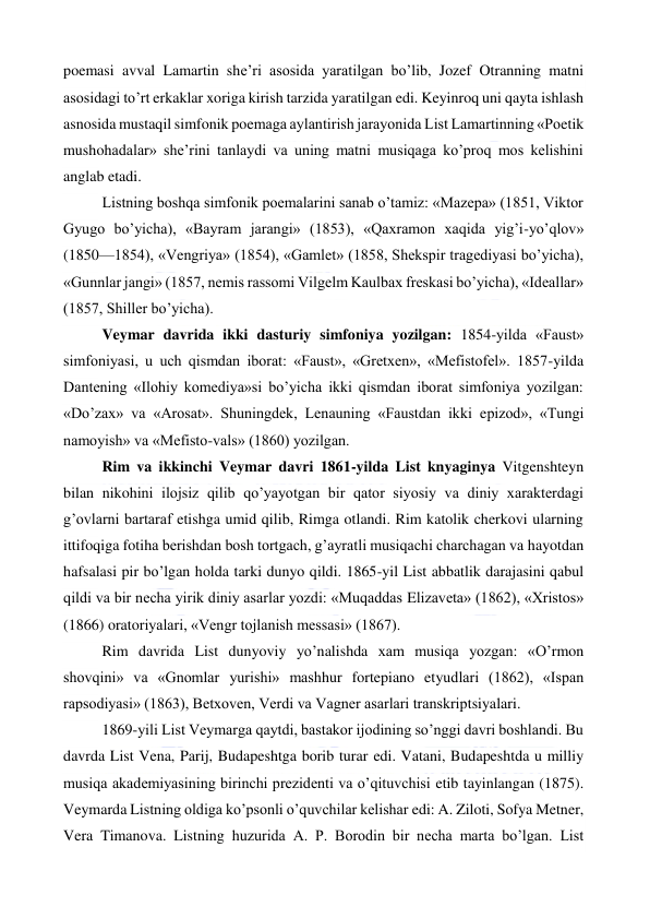  
 
poemasi avval Lamartin she’ri asosida yaratilgan bo’lib, Jozef Otranning matni 
asosidagi to’rt erkaklar xoriga kirish tarzida yaratilgan edi. Keyinroq uni qayta ishlash 
asnosida mustaqil simfonik poemaga aylantirish jarayonida List Lamartinning «Poetik 
mushohadalar» she’rini tanlaydi va uning matni musiqaga ko’proq mos kelishini 
anglab etadi. 
Listning boshqa simfonik poemalarini sanab o’tamiz: «Mazepa» (1851, Viktor 
Gyugo bo’yicha), «Bayram jarangi» (1853), «Qaxramon xaqida yig’i-yo’qlov» 
(1850—1854), «Vengriya» (1854), «Gamlet» (1858, Shekspir tragediyasi bo’yicha), 
«Gunnlar jangi» (1857, nemis rassomi Vilgelm Kaulbax freskasi bo’yicha), «Ideallar» 
(1857, Shiller bo’yicha). 
Veymar davrida ikki dasturiy simfoniya yozilgan: 1854-yilda «Faust» 
simfoniyasi, u uch qismdan iborat: «Faust», «Gretxen», «Mefistofel». 1857-yilda 
Dantening «Ilohiy komediya»si bo’yicha ikki qismdan iborat simfoniya yozilgan: 
«Do’zax» va «Arosat». Shuningdek, Lenauning «Faustdan ikki epizod», «Tungi 
namoyish» va «Mefisto-vals» (1860) yozilgan. 
Rim va ikkinchi Veymar davri 1861-yilda List knyaginya Vitgenshteyn 
bilan nikohini ilojsiz qilib qo’yayotgan bir qator siyosiy va diniy xarakterdagi 
g’ovlarni bartaraf etishga umid qilib, Rimga otlandi. Rim katolik cherkovi ularning 
ittifoqiga fotiha berishdan bosh tortgach, g’ayratli musiqachi charchagan va hayotdan 
hafsalasi pir bo’lgan holda tarki dunyo qildi. 1865-yil List abbatlik darajasini qabul 
qildi va bir necha yirik diniy asarlar yozdi: «Muqaddas Elizaveta» (1862), «Xristos» 
(1866) oratoriyalari, «Vengr tojlanish messasi» (1867). 
Rim davrida List dunyoviy yo’nalishda xam musiqa yozgan: «O’rmon 
shovqini» va «Gnomlar yurishi» mashhur fortepiano etyudlari (1862), «Ispan 
rapsodiyasi» (1863), Betxoven, Verdi va Vagner asarlari transkriptsiyalari. 
1869-yili List Veymarga qaytdi, bastakor ijodining so’nggi davri boshlandi. Bu 
davrda List Vena, Parij, Budapeshtga borib turar edi. Vatani, Budapeshtda u milliy 
musiqa akademiyasining birinchi prezidenti va o’qituvchisi etib tayinlangan (1875). 
Veymarda Listning oldiga ko’psonli o’quvchilar kelishar edi: A. Ziloti, Sofya Metner, 
Vera Timanova. Listning huzurida A. P. Borodin bir necha marta bo’lgan. List 
