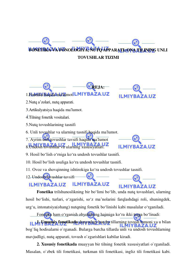  
 
 
 
 
 
FONETIKA VA FONOLOGIYA; NUTQ APPARATI; ONA TILINING UNLI 
TOVUSHLAR TIZIMI 
 
 
 
REJA: 
1.Fonetika haqida ma'lumot. 
2.Nutq a’zolari, nutq apparati. 
3.Artikulyatsiya haqida ma'lumot. 
4.Tilning fonetik vositalari. 
5.Nutq tovushlarining tasnifi 
6. Unli tovushlar va ularning tasnifi haqida ma'lumot. 
7. Ayrim unli tovushlar tavsifi haqida ma'lumot 
8.Undosh tovushlar va ularning xususiyatlari. 
9. Hosil bo‘lish o‘rniga ko‘ra undosh tovushlar tasnifi. 
10. Hosil bo‘lish usuliga ko‘ra undosh tovushlar tasnifi. 
11. Ovoz va shovqinning ishtirokiga ko‘ra undosh tovushlar tasnifi. 
12. Undosh tovushlar tavsifi 
 
Fonetika trilshunoslikning bir bo‘limi bo‘lib, unda nutq tovushlari, ularning 
hosil bo‘lishi, turlari, o‘zgarishi, so‘z ma’nolarini farqlashdagi roli, shuningdek, 
urg‘u, intonatsiya(ohang) nutqning fonetik bo‘linishi kabi masalalar o‘rganiladi.    
Fonetika ham o‘rganish obyektining hajmiga ko‘ra ikki turga bo‘linadi:  
1. Umumiy fonetikada dunyodagi barcha tillarning tovush tomoni va u bilan 
bog`liq hodisalarni o`rganadi. Bularga barcha tillarda unli va undosh tovushlarning 
mavjudligi, nutq apparati, tovush o`zgarishlari kabilar kiradi.  
2. Xususiy fonetikada muayyan bir tilning fonetik xususiyatlari o`rganiladi. 
Masalan, o`zbek tili fonetikasi, turkman tili fonetikasi, ingliz tili fonetikasi kabi. 
