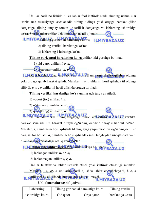  
 
Unlilar hosil bo`lishida til va lablar faol ishtirok etadi, shuning uchun ular 
tasnifi uch xususiyatga asoslanadi: tilning oldinga yoki orqaga harakat qilish 
darajasiga, tilning tanglay tomon ko‘tarilish darajasiga va lablarning ishtirokiga 
ko‘ra. Shu jihatdan unlilar uch tomondan tasnif qilinadi:  
1) tilning gorizontal harakatiga ko‘ra; 
2) tilning vertikal harakatiga ko‘ra; 
3) lablarning ishtirokiga ko‘ra.  
 
Tilning gorizontal harakatiga ko‘ra unlilar ikki guruhga bo‘linadi: 
1) old qator unlilar: i, e, a; 
2) orqa qator unlilar: u, o‘, o.  
Og‘iz bo‘shlig‘idagi eng faol a’zo tildir. U unlilarni talaffuz qilishda oldinga 
yoki orqaga qarab harakat qiladi. Masalan, i, e, a ulilarini hosil qilishda til oldinga 
siljiydi, u, o‘, o unlilarini hosil qilishda orqaga tortiladi.  
 
Tilning vertikal harakatiga ko‘ra unlilar uch turga ajratiladi: 
 
1) yuqori (tor) unlilar: i, u; 
 
2) o‘rta (keng) unlilar: e, o‘; 
 
3) quyi (keng) unlilar: a, o. 
 
Unlilar talaffuzida tilning tanglayga tomon ko‘tarilishi va tushishi vertikal 
harakat sanaladi. Bu harakat tufayli og‘izning ochilish darajasi har xil bo‘ladi. 
Masalan, i, u unlilarini hosil qilishda til tanglayga yaqin turadi va og‘izning ochilish 
darajasi tor bo‘ladi; a, o unlilarini hosil qilishda esa til tanglaydan uzoqlashadi va til 
bilan tanglay o‘rtasidagi oraliq keng bo‘ladi.  
 Lablarning ishtirokiga ko‘ra unlilar ikkiga bo‘linadi: 
 1) lablangan unlilar: u, o‘, o; 
 2) lablanmagan unlilar: i, e, a. 
Unlilar talaffuzida lablar ishtirok etishi yoki ishtirok etmasligi mumkin. 
Masalan,  u, o‘, o unlilarini hosil qilishda lablar cho‘chchayadi, i, e, a 
unlilarini hosil qilishda bunday holat kuzatilmaydi.  
 
Unli fonemalar tasnifi jadvali: 
Lablarning 
ishtirokiga ko‘ra 
Tilning gorizontal harakatiga ko‘ra 
Tilning vertikal 
harakatiga ko‘ra 
Old qator 
Orqa qator 
