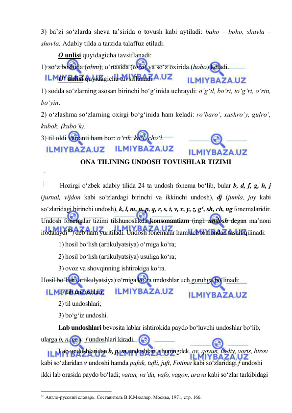  
 
3) ba’zi so‘zlarda sheva ta’sirida o tovush kabi aytiladi: baho – boho, shavla – 
shovla. Adabiy tilda a tarzida talaffuz etiladi. 
 
O unlisi quyidagicha tavsiflanadi:  
1) so‘z boshida (olim), o‘rtasida (toza) va so‘z oxirida (bobo) keladi.    
 
O‘ unlisi quyidagicha tavsiflanadi:  
1) sodda so‘zlarning asosan birinchi bo‘g‘inida uchraydi: o‘g‘il, bo‘ri, to‘g‘ri, o‘rin, 
bo‘yin.  
2) o‘zlashma so‘zlarning oxirgi bo‘g‘inida ham keladi: ro‘baro‘, xushro‘y, gulro‘, 
kubok, (kubo‘k). 
3) til oldi varianti ham bor: o‘rik, ko‘l, cho‘l.  
 
ONA TILINING UNDOSH TOVUSHLAR TIZIMI 
 
 Hozirgi o‘zbek adabiy tilida 24 ta undosh fonema bo‘lib, bular b, d, f, g, h, j 
(jurnal, vijdon kabi so‘zlardagi birinchi va ikkinchi undosh), dj (jumla, joy kabi 
so‘zlaridagi birinchi undosh), k, l, m, n, p, q, r, s, t, v, x, y, z, g‘, sh, ch, ng fonemalaridir. 
Undosh fonemalar tizimi tilshunoslikda konsonantizm (ingl. undosh degan ma’noni 
ifodalaydi10) deb ham yuritiladi. Undosh fonemalar ham uch tomondan tasnif qilinadi: 
 
1) hosil bo‘lish (artikulyatsiya) o‘rniga ko‘ra; 
 
2) hosil bo‘lish (artikulyatsiya) usuliga ko‘ra; 
 
3) ovoz va shovqinning ishtirokiga ko‘ra. 
Hosil bo‘lish (artikulyatsiya) o‘rniga ko‘ra undoshlar uch guruhga bo‘linadi: 
 
1) lab undoshlari; 
 
2) til undoshlari; 
 
3) bo‘g‘iz undoshi. 
Lab undoshlari bevosita lablar ishtirokida paydo bo‘luvchi undoshlar bo‘lib, 
ularga b, n, m, v, f undoshlari kiradi. 
Lab undoshlaridan b, p, m undoshlari, shuningdek, ov, qovun, vodiy, voris, birov 
kabi so‘zlaridan v undoshi hamda pufak, tufli, juft, Fotima kabi so‘zlaridagi f undoshi 
ikki lab orasida paydo bo‘ladi; vatan, va’da, vafo, vagon, arava kabi so‘zlar tarkibidagi 
                                                 
10 Англо-русский словарь. Составитель В.К.Мюллер. Москва, 1971, стр. 166. 
 
