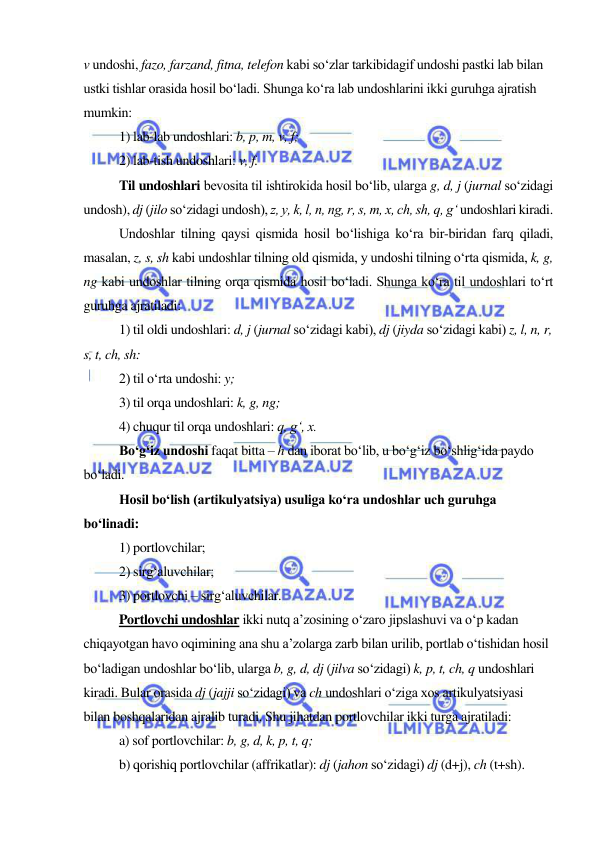  
 
v undoshi, fazo, farzand, fitna, telefon kabi so‘zlar tarkibidagif undoshi pastki lab bilan 
ustki tishlar orasida hosil bo‘ladi. Shunga ko‘ra lab undoshlarini ikki guruhga ajratish 
mumkin: 
1) lab-lab undoshlari: b, p, m, v, f; 
2) lab-tish undoshlari: v, f. 
Til undoshlari bevosita til ishtirokida hosil bo‘lib, ularga g, d, j (jurnal so‘zidagi 
undosh), dj (jilo so‘zidagi undosh), z, y, k, l, n, ng, r, s, m, x, ch, sh, q, g‘ undoshlari kiradi. 
Undoshlar tilning qaysi qismida hosil bo‘lishiga ko‘ra bir-biridan farq qiladi, 
masalan, z, s, sh kabi undoshlar tilning old qismida, y undoshi tilning o‘rta qismida, k, g, 
ng kabi undoshlar tilning orqa qismida hosil bo‘ladi. Shunga ko‘ra til undoshlari to‘rt 
guruhga ajratiladi: 
1) til oldi undoshlari: d, j (jurnal so‘zidagi kabi), dj (jiyda so‘zidagi kabi) z, l, n, r, 
s, t, ch, sh: 
2) til o‘rta undoshi: y; 
3) til orqa undoshlari: k, g, ng; 
4) chuqur til orqa undoshlari: q, g‘, x. 
Bo‘g‘iz undoshi faqat bitta – h dan iborat bo‘lib, u bo‘g‘iz bo‘shlig‘ida paydo 
bo‘ladi. 
Hosil bo‘lish (artikulyatsiya) usuliga ko‘ra undoshlar uch guruhga 
bo‘linadi: 
1) portlovchilar; 
2) sirg‘aluvchilar; 
3) portlovchi – sirg‘aluvchilar. 
Portlovchi undoshlar ikki nutq a’zosining o‘zaro jipslashuvi va o‘p kadan 
chiqayotgan havo oqimining ana shu a’zolarga zarb bilan urilib, portlab o‘tishidan hosil 
bo‘ladigan undoshlar bo‘lib, ularga b, g, d, dj (jilva so‘zidagi) k, p, t, ch, q undoshlari 
kiradi. Bular orasida dj (jajji so‘zidagi) va ch undoshlari o‘ziga xos artikulyatsiyasi 
bilan boshqalaridan ajralib turadi. Shu jihatdan portlovchilar ikki turga ajratiladi: 
a) sof portlovchilar: b, g, d, k, p, t, q; 
b) qorishiq portlovchilar (affrikatlar): dj (jahon so‘zidagi) dj (d+j), ch (t+sh). 
