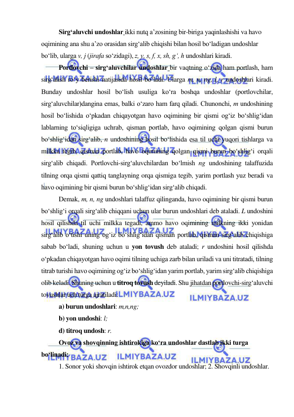  
 
  
Sirg‘aluvchi undoshlar ikki nutq a’zosining bir-biriga yaqinlashishi va havo 
oqimining ana shu a’zo orasidan sirg‘alib chiqishi bilan hosil bo‘ladigan undoshlar 
bo‘lib, ularga v, j (jirafa so‘zidagi), z, y, s, f, x, sh, g‘, h undoshlari kiradi. 
 
Portlovchi – sirg‘aluvchilar undoshlar bir vaqtning o‘zida ham portlash, ham 
sirg‘alish ro‘y berishi natijasida hosil bo‘ladi. Ularga m, n, ng, l, r undoshlari kiradi. 
Bunday undoshlar hosil bo‘lish usuliga ko‘ra boshqa undoshlar (portlovchilar, 
sirg‘aluvchilar)dangina emas, balki o‘zaro ham farq qiladi. Chunonchi, m undoshining 
hosil bo‘lishida o‘pkadan chiqayotgan havo oqimining bir qismi og‘iz bo‘shlig‘idan 
lablarning to‘siqligiga uchrab, qisman portlab, havo oqimining qolgan qismi burun 
bo‘shlig‘idan sirg‘alib, n undoshining hosil bo‘lishida esa til uchi yuqori tishlarga va 
milkka tegib, qisman portlab, havo oqimining qolgan qismi burun bo‘shlig‘i orqali 
sirg‘alib chiqadi. Portlovchi-sirg‘aluvchilardan bo‘lmish ng undoshining talaffuzida 
tilning orqa qismi qattiq tanglayning orqa qismiga tegib, yarim portlash yuz beradi va 
havo oqimining bir qismi burun bo‘shlig‘idan sirg‘alib chiqadi. 
 
Demak, m, n, ng undoshlari talaffuz qilinganda, havo oqimining bir qismi burun 
bo‘shlig‘i orqali sirg‘alib chiqqani uchun ular burun undoshlari deb ataladi. L undoshini 
hosil qilishda til uchi milkka tegadi, ammo havo oqimining milkning ikki yonidan 
sirg‘alib o‘tishi uning og‘iz bo‘shlig‘idan qisman portlab, qisman sirg‘alib chiqishiga 
sabab bo‘ladi, shuning uchun u yon tovush deb ataladi; r undoshini hosil qilishda 
o‘pkadan chiqayotgan havo oqimi tilning uchiga zarb bilan uriladi va uni titratadi, tilning 
titrab turishi havo oqimining og‘iz bo‘shlig‘idan yarim portlab, yarim sirg‘alib chiqishiga 
olib keladi. Shuning uchun u titroq tovush deyiladi. Shu jihatdan portlovchi-sirg‘aluvchi 
tovushlar uch turga ajratiladi: 
a) burun undoshlari: m,n,ng; 
b) yon undoshi: l; 
d) titroq undosh: r. 
Ovoz va shovqinning ishtirokiga ko‘ra undoshlar dastlab ikki turga 
bo‘linadi: 
1. Sonor yoki shovqin ishtirok etqan ovozdor undoshlar; 2. Shovqinli undoshlar. 
