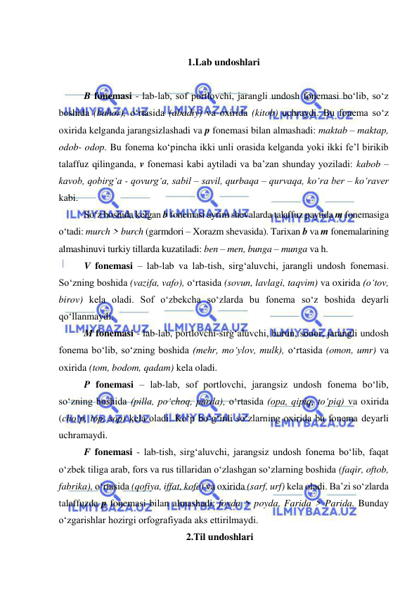  
 
 
1.Lab undoshlari 
 
B fonemasi - lab-lab, sof portlovchi, jarangli undosh fonemasi bo‘lib, so‘z 
boshida (bahor), o‘rtasida (abadiy) va oxirida (kitob) uchraydi. Bu fonema so‘z 
oxirida kelganda jarangsizlashadi va p fonemasi bilan almashadi: maktab – maktap, 
odob- odop. Bu fonema ko‘pincha ikki unli orasida kelganda yoki ikki fe’l birikib 
talaffuz qilinganda, v fonemasi kabi aytiladi va ba’zan shunday yoziladi: kabob – 
kavob, qobirg‘a - qovurg‘a, sabil – savil, qurbaqa – qurvaqa, ko‘ra ber – ko‘raver 
kabi.  
So‘z boshida kelgan b fonemasi ayrim shevalarda talaffuz paytida m fonemasiga 
o‘tadi: murch > burch (garmdori – Xorazm shevasida). Tarixan b va m fonemalarining 
almashinuvi turkiy tillarda kuzatiladi: ben – men, bunga – munga va h.  
V fonemasi – lab-lab va lab-tish, sirg‘aluvchi, jarangli undosh fonemasi. 
So‘zning boshida (vazifa, vafo), o‘rtasida (sovun, lavlagi, taqvim) va oxirida (o‘tov, 
birov) kela oladi. Sof o‘zbekcha so‘zlarda bu fonema so‘z boshida deyarli 
qo‘llanmaydi.  
M fonemasi - lab-lab, portlovchi-sirg‘aluvchi, burun, sonor, jarangli undosh 
fonema bo‘lib, so‘zning boshida (mehr, mo‘ylov, mulk), o‘rtasida (omon, umr) va 
oxirida (tom, bodom, qadam) kela oladi. 
P fonemasi – lab-lab, sof portlovchi, jarangsiz undosh fonema bo‘lib, 
so‘zning boshida (pilla, po‘choq, parda), o‘rtasida (opa, qipiq, to‘piq) va oxirida 
(cho‘p, top, sop) kela oladi. Ko‘p bo‘g‘inli so‘zlarning oxirida bu fonema deyarli 
uchramaydi.   
F fonemasi - lab-tish, sirg‘aluvchi, jarangsiz undosh fonema bo‘lib, faqat 
o‘zbek tiliga arab, fors va rus tillaridan o‘zlashgan so‘zlarning boshida (faqir, oftob, 
fabrika), o‘rtasida (qofiya, iffat, kofe) va oxirida (sarf, urf) kela oladi. Ba’zi so‘zlarda 
talaffuzda p fonemasi bilan almashadi: foyda > poyda, Farida > Parida. Bunday 
o‘zgarishlar hozirgi orfografiyada aks ettirilmaydi. 
2.Til undoshlari 
 
