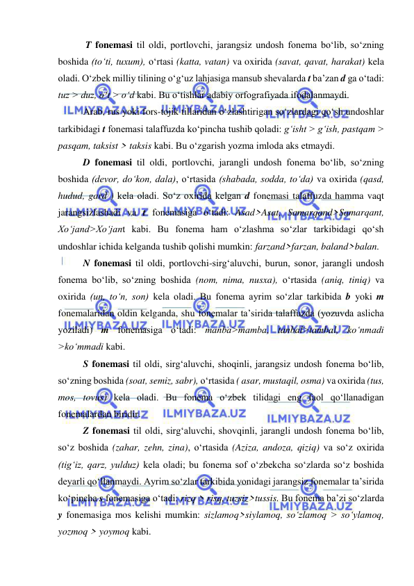  
 
 T fonemasi til oldi, portlovchi, jarangsiz undosh fonema bo‘lib, so‘zning 
boshida (to‘ti, tuxum), o‘rtasi (katta, vatan) va oxirida (savat, qavat, harakat) kela 
oladi. O‘zbek milliy tilining o‘g‘uz lahjasiga mansub shevalarda t ba’zan d ga o‘tadi: 
tuz > duz, o‘t > o‘d kabi. Bu o‘tishlar adabiy orfografiyada ifodalanmaydi. 
Arab, rus yoki fors-tojik tillaridan o‘zlashtirigan so‘zlardagi qo‘sh undoshlar 
tarkibidagi t fonemasi talaffuzda ko‘pincha tushib qoladi: g‘isht > g‘ish, pastqam > 
pasqam, taksist > taksis kabi. Bu o‘zgarish yozma imloda aks etmaydi. 
D fonemasi til oldi, portlovchi, jarangli undosh fonema bo‘lib, so‘zning 
boshida (devor, do‘kon, dala), o‘rtasida (shabada, sodda, to‘da) va oxirida (qasd, 
hudud, gard ) kela oladi. So‘z oxirida kelgan d fonemasi talaffuzda hamma vaqt 
jarangsizlashadi va t fonemasiga o‘tadi: Asad>Asat, Samarqand>Samarqant, 
Xo‘jand>Xo‘jant kabi. Bu fonema ham o‘zlashma so‘zlar tarkibidagi qo‘sh 
undoshlar ichida kelganda tushib qolishi mumkin: farzand>farzan, baland>balan.  
N fonemasi til oldi, portlovchi-sirg‘aluvchi, burun, sonor, jarangli undosh 
fonema bo‘lib, so‘zning boshida (nom, nima, nusxa), o‘rtasida (aniq, tiniq) va 
oxirida (un, to‘n, son) kela oladi. Bu fonema ayrim so‘zlar tarkibida b yoki m 
fonemalaridan oldin kelganda, shu fonemalar ta’sirida talaffuzda (yozuvda aslicha 
yoziladi) m fonemasiga o‘tadi: manba>mamba, tanbal>tambal, ko‘nmadi 
>ko‘mmadi kabi.  
S fonemasi til oldi, sirg‘aluvchi, shoqinli, jarangsiz undosh fonema bo‘lib, 
so‘zning boshida (soat, semiz, sabr), o‘rtasida ( asar, mustaqil, osma) va oxirida (tus, 
mos, tovus) kela oladi. Bu fonema o‘zbek tilidagi eng faol qo‘llanadigan 
fonemalardan biridir. 
Z fonemasi til oldi, sirg‘aluvchi, shovqinli, jarangli undosh fonema bo‘lib, 
so‘z boshida (zahar, zehn, zina), o‘rtasida (Aziza, andoza, qiziq) va so‘z oxirida 
(tig‘iz, qarz, yulduz) kela oladi; bu fonema sof o‘zbekcha so‘zlarda so‘z boshida 
deyarli qo‘llanmaydi. Ayrim so‘zlar tarkibida yonidagi jarangsiz fonemalar ta’sirida 
ko‘pincha s fonemasiga o‘tadi: rizq > risq, tuzsiz>tussis. Bu fonema ba’zi so‘zlarda 
y fonemasiga mos kelishi mumkin: sizlamoq>siylamoq, so‘zlamoq > so‘ylamoq, 
yozmoq > yoymoq kabi. 
