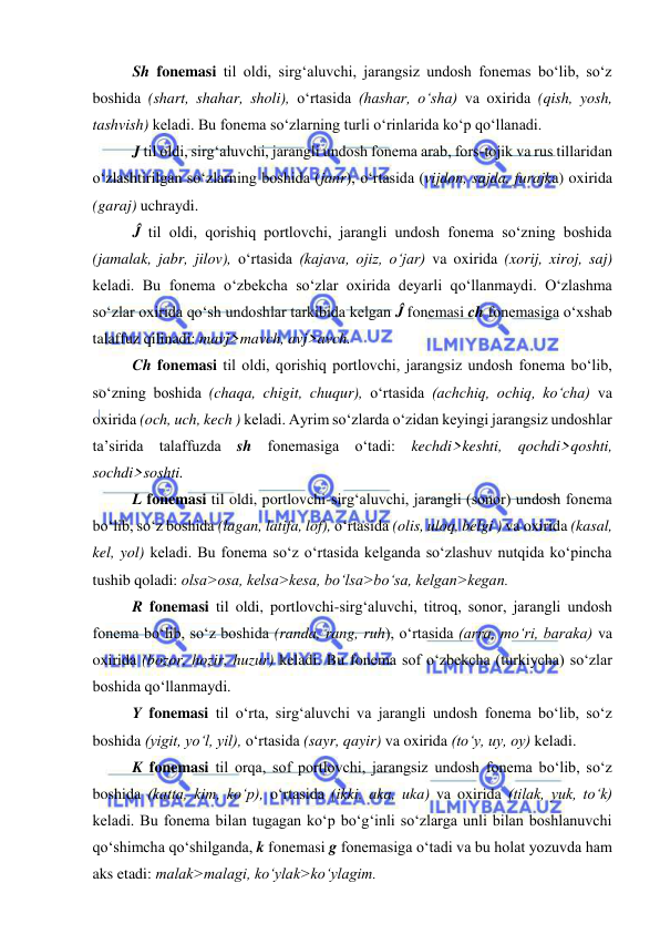  
 
Sh fonemasi til oldi, sirg‘aluvchi, jarangsiz undosh fonemas bo‘lib, so‘z 
boshida (shart, shahar, sholi), o‘rtasida (hashar, o‘sha) va oxirida (qish, yosh, 
tashvish) keladi. Bu fonema so‘zlarning turli o‘rinlarida ko‘p qo‘llanadi. 
J til oldi, sirg‘aluvchi, jarangli undosh fonema arab, fors-tojik va rus tillaridan 
o‘zlashtirilgan so‘zlarning boshida (janr), o‘rtasida (vijdon, sajda, furajka) oxirida 
(garaj) uchraydi.  
Ĵ til oldi, qorishiq portlovchi, jarangli undosh fonema so‘zning boshida 
(jamalak, jabr, jilov), o‘rtasida (kajava, ojiz, o‘jar) va oxirida (xorij, xiroj, saj) 
keladi. Bu fonema o‘zbekcha so‘zlar oxirida deyarli qo‘llanmaydi. O‘zlashma 
so‘zlar oxirida qo‘sh undoshlar tarkibida kelgan Ĵ fonemasi ch fonemasiga o‘xshab 
talaffuz qilinadi: mavj>mavch, avj>avch. 
Ch fonemasi til oldi, qorishiq portlovchi, jarangsiz undosh fonema bo‘lib, 
so‘zning boshida (chaqa, chigit, chuqur), o‘rtasida (achchiq, ochiq, ko‘cha) va 
oxirida (och, uch, kech ) keladi. Ayrim so‘zlarda o‘zidan keyingi jarangsiz undoshlar 
ta’sirida talaffuzda sh fonemasiga o‘tadi: kechdi>keshti, qochdi>qoshti, 
sochdi>soshti. 
L fonemasi til oldi, portlovchi-sirg‘aluvchi, jarangli (sonor) undosh fonema 
bo‘lib, so‘z boshida (lagan, latifa, lof), o‘rtasida (olis, uloq, belgi ) va oxirida (kasal, 
kel, yol) keladi. Bu fonema so‘z o‘rtasida kelganda so‘zlashuv nutqida ko‘pincha 
tushib qoladi: olsa>osa, kelsa>kesa, bo‘lsa>bo‘sa, kelgan>kegan. 
R fonemasi til oldi, portlovchi-sirg‘aluvchi, titroq, sonor, jarangli undosh 
fonema bo‘lib, so‘z boshida (randa, rang, ruh), o‘rtasida (arra, mo‘ri, baraka) va 
oxirida (bozor, hozir, huzur) keladi. Bu fonema sof o‘zbekcha (turkiycha) so‘zlar 
boshida qo‘llanmaydi. 
Y fonemasi til o‘rta, sirg‘aluvchi va jarangli undosh fonema bo‘lib, so‘z 
boshida (yigit, yo‘l, yil), o‘rtasida (sayr, qayir) va oxirida (to‘y, uy, oy) keladi.  
K fonemasi til orqa, sof portlovchi, jarangsiz undosh fonema bo‘lib, so‘z 
boshida (katta, kim, ko‘p), o‘rtasida (ikki, aka, uka) va oxirida (tilak, yuk, to‘k) 
keladi. Bu fonema bilan tugagan ko‘p bo‘g‘inli so‘zlarga unli bilan boshlanuvchi 
qo‘shimcha qo‘shilganda, k fonemasi g fonemasiga o‘tadi va bu holat yozuvda ham 
aks etadi: malak>malagi, ko‘ylak>ko‘ylagim.  
