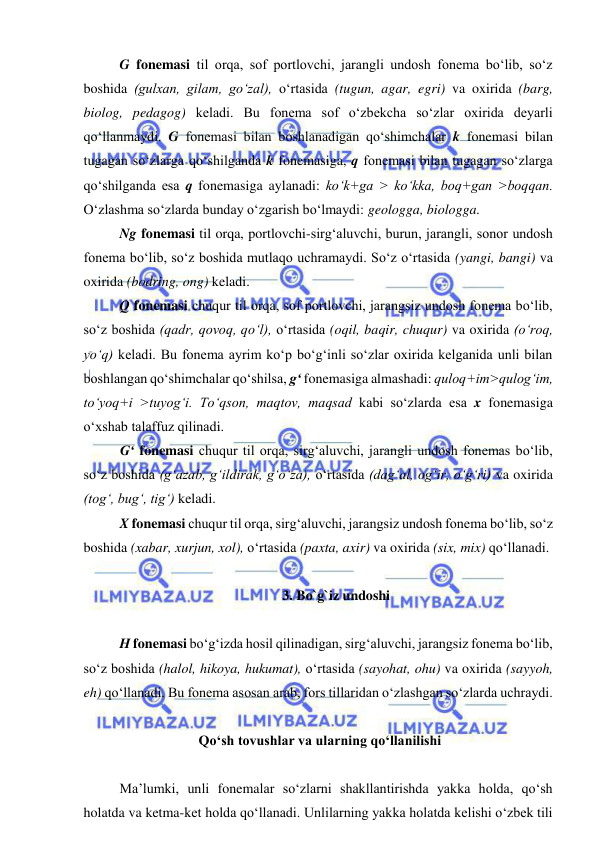  
 
G fonemasi til orqa, sof portlovchi, jarangli undosh fonema bo‘lib, so‘z 
boshida (gulxan, gilam, go‘zal), o‘rtasida (tugun, agar, egri) va oxirida (barg, 
biolog, pedagog) keladi. Bu fonema sof o‘zbekcha so‘zlar oxirida deyarli 
qo‘llanmaydi. G fonemasi bilan boshlanadigan qo‘shimchalar k fonemasi bilan 
tugagan so‘zlarga qo‘shilganda k fonemasiga, q fonemasi bilan tugagan so‘zlarga 
qo‘shilganda esa q fonemasiga aylanadi: ko‘k+ga > ko‘kka, boq+gan >boqqan. 
O‘zlashma so‘zlarda bunday o‘zgarish bo‘lmaydi: geologga, biologga.  
Ng fonemasi til orqa, portlovchi-sirg‘aluvchi, burun, jarangli, sonor undosh 
fonema bo‘lib, so‘z boshida mutlaqo uchramaydi. So‘z o‘rtasida (yangi, bangi) va 
oxirida (bodring, ong) keladi. 
Q fonemasi chuqur til orqa, sof portlovchi, jarangsiz undosh fonema bo‘lib, 
so‘z boshida (qadr, qovoq, qo‘l), o‘rtasida (oqil, baqir, chuqur) va oxirida (o‘roq, 
yo‘q) keladi. Bu fonema ayrim ko‘p bo‘g‘inli so‘zlar oxirida kelganida unli bilan 
boshlangan qo‘shimchalar qo‘shilsa, g‘ fonemasiga almashadi: quloq+im>qulog‘im, 
to‘yoq+i >tuyog‘i. To‘qson, maqtov, maqsad kabi so‘zlarda esa x fonemasiga 
o‘xshab talaffuz qilinadi. 
G‘ fonemasi chuqur til orqa, sirg‘aluvchi, jarangli undosh fonemas bo‘lib, 
so‘z boshida (g‘azab, g‘ildirak, g‘o‘za), o‘rtasida (dag‘al, og‘ir, o‘g‘ri) va oxirida 
(tog‘, bug‘, tig‘) keladi.  
X fonemasi chuqur til orqa, sirg‘aluvchi, jarangsiz undosh fonema bo‘lib, so‘z 
boshida (xabar, xurjun, xol), o‘rtasida (paxta, axir) va oxirida (six, mix) qo‘llanadi.  
 
3. Bo`g`iz undoshi 
 
H fonemasi bo‘g‘izda hosil qilinadigan, sirg‘aluvchi, jarangsiz fonema bo‘lib, 
so‘z boshida (halol, hikoya, hukumat), o‘rtasida (sayohat, ohu) va oxirida (sayyoh, 
eh) qo‘llanadi. Bu fonema asosan arab, fors tillaridan o‘zlashgan so‘zlarda uchraydi.  
 
 Qo‘sh tovushlar va ularning qo‘llanilishi 
 
Ma’lumki, unli fonemalar so‘zlarni shakllantirishda yakka holda, qo‘sh 
holatda va ketma-ket holda qo‘llanadi. Unlilarning yakka holatda kelishi o‘zbek tili 
