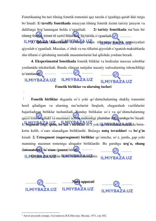  
 
Fonetikaning bu turi tilning fonetik tomonini qay tarzda o`rgashiga qarab ikki turga 
bo`linadi: 1) tavsifiy fonetikada muayyan tilning fonetik tizimi tarixiy jarayon va 
dalillarga bog`lanmagan holda o`rganiladi.     2) tarixiy fonetikada ma’lum bir 
tilning fonetik tizimi til tarixi bilan bog`liq tarzda o`rganiladi.  
3. Qiyosiy fonetikada bir-biriga yaqin tillarning fonetik xususiyatlari 
qiyoslab o`rganiladi. Masalan, o`zbek va rus tillarini qiyoslab o`rganish maktablarda 
shu tillarni o`qitishning metodik muammolarini hal qilishda yordam beradi.   
4. Eksperimental fonetikada fonetik biliklar va hodisalar maxsus asboblar 
yordamida tekshiriladi. Bunda olingan natijalar nazariy xulosalarning ishonchliligi 
ta’minlanadi.  
  
Fonetik birliklar va ularning turlari 
 
Fonetik birliklar deganda so`z yoki qo`shimchalarning shakliy tomonini 
hosil qiladigan va ularning ma’nolarini farqlash, chegaralash vazifalarini 
bajariladigan birliklar tushuniladi. Bunday birlikalar so`z va qo`shimchalarning 
qaysi tomoni (shakl va mazmun) uchun muhimligi jihatidan ikki guruhga bo`linadi: 
1. Segment (ingl. qism, bo`lak1) birliklar so`z yoki qo`shimchalar tarkibida birin-
ketin kelib, o`zaro ulanadigan birliklardir. Bularga nutq tovushlari va bo`g`in 
kiradi. 2. Ustsegment (supersegment) birliklar qo`simcha, so`z, jumla, gap yoki 
matnning mazmun tomoniga aloqador birliklardir. Bu guruhga urg`u, ohang 
(intonatsiya), to`xtam (pauza) kiradi.  
  
Quyida shu birliklar bilan batafsil tanishamiz. 
 
 
 
Nutq apparati 
 
                                                 
1 Англо-русский словарь. Составитель В.К.Мюллер. Москва, 1971, стр. 682.  
