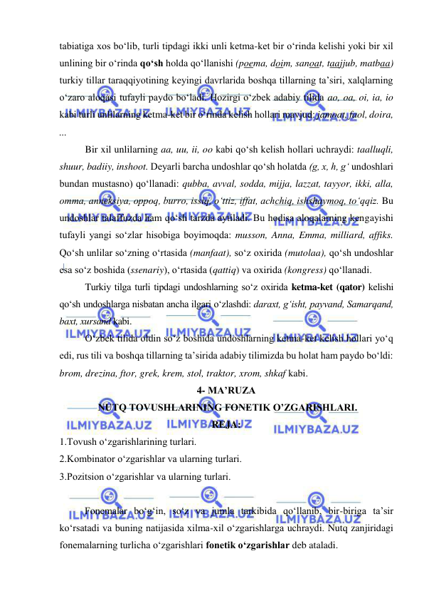  
 
tabiatiga xos bo‘lib, turli tipdagi ikki unli ketma-ket bir o‘rinda kelishi yoki bir xil 
unlining bir o‘rinda qo‘sh holda qo‘llanishi (poema, doim, sanoat, taajjub, matbaa) 
turkiy tillar taraqqiyotining keyingi davrlarida boshqa tillarning ta’siri, xalqlarning 
o‘zaro aloqasi tufayli paydo bo‘ladi. Hozirgi o‘zbek adabiy tilida ao, oa, oi, ia, io 
kabi turli unlilarning ketma-ket bir o‘rinda kelish hollari mavjud: jamoat, faol, doira, 
... 
Bir xil unlilarning aa, uu, ii, oo kabi qo‘sh kelish hollari uchraydi: taalluqli, 
shuur, badiiy, inshoot. Deyarli barcha undoshlar qo‘sh holatda (g, x, h, g‘ undoshlari 
bundan mustasno) qo‘llanadi: qubba, avval, sodda, mijja, lazzat, tayyor, ikki, alla, 
omma, anneksiya, oppoq, burro, issiq, o‘ttiz, iffat, achchiq, ishshaymoq, to‘qqiz. Bu 
undoshlar talaffuzda ham qo‘sh tarzda aytiladi. Bu hodisa aloqalarning kengayishi 
tufayli yangi so‘zlar hisobiga boyimoqda: musson, Anna, Emma, milliard, affiks. 
Qo‘sh unlilar so‘zning o‘rtasida (manfaat), so‘z oxirida (mutolaa), qo‘sh undoshlar 
esa so‘z boshida (ssenariy), o‘rtasida (qattiq) va oxirida (kongress) qo‘llanadi.  
Turkiy tilga turli tipdagi undoshlarning so‘z oxirida ketma-ket (qator) kelishi 
qo‘sh undoshlarga nisbatan ancha ilgari o‘zlashdi: daraxt, g‘isht, payvand, Samarqand, 
baxt, xursand kabi. 
O‘zbek tilida oldin so‘z boshida undoshlarning ketma-ket kelish hollari yo‘q 
edi, rus tili va boshqa tillarning ta’sirida adabiy tilimizda bu holat ham paydo bo‘ldi: 
brom, drezina, ftor, grek, krem, stol, traktor, xrom, shkaf kabi.  
4- MA’RUZA 
 NUTQ TOVUSHLARINING FONETIK O’ZGARISHLARI.  
REJA: 
1.Tovush o‘zgarishlarining turlari.  
2.Kombinator o‘zgarishlar va ularning turlari.  
3.Pozitsion o‘zgarishlar va ularning turlari.  
 
Fonemalar bo‘g‘in, so‘z va jumla tarkibida qo‘llanib, bir-biriga ta’sir 
ko‘rsatadi va buning natijasida xilma-xil o‘zgarishlarga uchraydi. Nutq zanjiridagi 
fonemalarning turlicha o‘zgarishlari fonetik o‘zgarishlar deb ataladi. 
