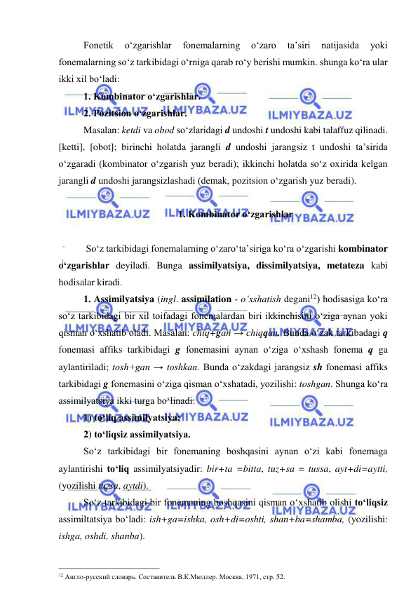  
 
Fonetik 
o‘zgarishlar 
fonemalarning 
o‘zaro 
ta’siri 
natijasida 
yoki 
fonemalarning so‘z tarkibidagi o‘rniga qarab ro‘y berishi mumkin. shunga ko‘ra ular 
ikki xil bo‘ladi:  
1. Kombinator o‘zgarishlar. 
2. Pozitsion o‘zgarishlar. 
Masalan: ketdi va obod so‘zlaridagi d undoshi t undoshi kabi talaffuz qilinadi. 
[ketti], [obot]; birinchi holatda jarangli d undoshi jarangsiz t undoshi ta’sirida 
o‘zgaradi (kombinator o‘zgarish yuz beradi); ikkinchi holatda so‘z oxirida kelgan 
jarangli d undoshi jarangsizlashadi (demak, pozitsion o‘zgarish yuz beradi). 
  
1. Kombinator o‘zgarishlar 
 
 So‘z tarkibidagi fonemalarning o‘zaro‘ta’siriga ko‘ra o‘zgarishi kombinator 
o‘zgarishlar deyiladi. Bunga assimilyatsiya, dissimilyatsiya, metateza kabi 
hodisalar kiradi. 
1. Assimilyatsiya (ingl. assimilation - o‘xshatish degani12) hodisasiga ko‘ra 
so‘z tarkibidagi bir xil toifadagi fonemalardan biri ikkinchisini o‘ziga aynan yoki 
qisman o‘xshatib oladi. Masalan: chiq+gan → chiqqan. Bunda o‘zak tarkibadagi q 
fonemasi affiks tarkibidagi g fonemasini aynan o‘ziga o‘xshash fonema q ga 
aylantiriladi; tosh+gan → toshkan. Bunda o‘zakdagi jarangsiz sh fonemasi affiks 
tarkibidagi g fonemasini o‘ziga qisman o‘xshatadi, yozilishi: toshgan. Shunga ko‘ra 
assimilyatsiya ikki turga bo‘linadi:  
1) to‘liq assimilyatsiya;  
2) to‘liqsiz assimilyatsiya. 
So‘z tarkibidagi bir fonemaning boshqasini aynan o‘zi kabi fonemaga 
aylantirishi to‘liq assimilyatsiyadir: bir+ta =bitta, tuz+sa = tussa, ayt+di=aytti, 
(yozilishi tuzsa, aytdi). 
So‘z tarkibidagi bir fonemaning boshqasini qisman o‘xshatib olishi to‘liqsiz 
assimiltatsiya bo‘ladi: ish+ga=ishka, osh+di=oshti, shan+ba=shamba, (yozilishi: 
ishga, oshdi, shanba). 
                                                 
12 Англо-русский словарь. Составитель В.К.Мюллер. Москва, 1971, стр. 52. 
