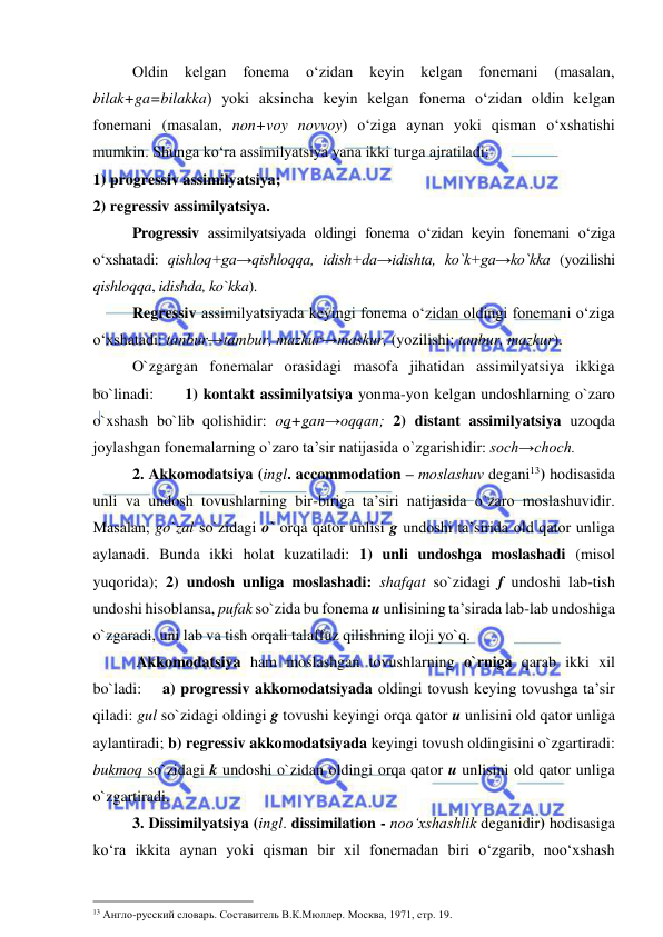  
 
Oldin 
kelgan 
fonema 
o‘zidan 
keyin 
kelgan 
fonemani 
(masalan, 
bilak+ga=bilakka) yoki aksincha keyin kelgan fonema o‘zidan oldin kelgan 
fonemani (masalan, non+voy novvoy) o‘ziga aynan yoki qisman o‘xshatishi 
mumkin. Shunga ko‘ra assimilyatsiya yana ikki turga ajratiladi:  
1) progressiv assimilyatsiya; 
2) regressiv assimilyatsiya. 
Progressiv assimilyatsiyada oldingi fonema o‘zidan keyin fonemani o‘ziga 
o‘xshatadi: qishloq+ga→qishloqqa, idish+da→idishta, ko`k+ga→ko`kka (yozilishi 
qishloqqa, idishda, ko`kka). 
Regressiv assimilyatsiyada keyingi fonema o‘zidan oldingi fonemani o‘ziga 
o‘xshatadi: tanbur→tambur, mazkur→maskur, (yozilishi: tanbur, mazkur). 
O`zgargan fonemalar orasidagi masofa jihatidan assimilyatsiya ikkiga 
bo`linadi:      1) kontakt assimilyatsiya yonma-yon kelgan undoshlarning o`zaro 
o`xshash bo`lib qolishidir: oq+gan→oqqan; 2) distant assimilyatsiya uzoqda 
joylashgan fonemalarning o`zaro ta’sir natijasida o`zgarishidir: soch→choch. 
2. Akkomodatsiya (ingl. accommodation – moslashuv degani13) hodisasida 
unli va undosh tovushlarning bir-biriga ta’siri natijasida o`zaro moslashuvidir. 
Masalan, go`zal so`zidagi o` orqa qator unlisi g undoshi ta’sirida old qator unliga 
aylanadi. Bunda ikki holat kuzatiladi: 1) unli undoshga moslashadi (misol 
yuqorida); 2) undosh unliga moslashadi: shafqat so`zidagi f undoshi lab-tish 
undoshi hisoblansa, pufak so`zida bu fonema u unlisining ta’sirada lab-lab undoshiga 
o`zgaradi, uni lab va tish orqali talaffuz qilishning iloji yo`q.  
 Akkomodatsiya ham moslashgan tovushlarning o`rniga qarab ikki xil 
bo`ladi:    a) progressiv akkomodatsiyada oldingi tovush keying tovushga ta’sir 
qiladi: gul so`zidagi oldingi g tovushi keyingi orqa qator u unlisini old qator unliga 
aylantiradi; b) regressiv akkomodatsiyada keyingi tovush oldingisini o`zgartiradi: 
bukmoq so`zidagi k undoshi o`zidan oldingi orqa qator u unlisini old qator unliga 
o`zgartiradi.  
3. Dissimilyatsiya (ingl. dissimilation - noo‘xshashlik deganidir) hodisasiga 
ko‘ra ikkita aynan yoki qisman bir xil fonemadan biri o‘zgarib, noo‘xshash 
                                                 
13 Англо-русский словарь. Составитель В.К.Мюллер. Москва, 1971, стр. 19. 
