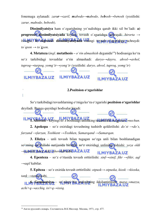  
 
fonemaga aylanadi: zarur→zaril, mabodo→nabodo, bebosh→bevosh (yozilishi: 
zarur, mabodo, bebosh). 
Dissimilyatsiya ham o`zgarishning yo`nalishiga qarab ikki xil bo`ladi: a) 
progressiv dissimilyatsiyada keyingi tovush o`zgarishga uchraydi: birorta → 
bironta; b) regressiv dissimilyatsiyada oldingi tovush o`zgarishga uchraydi: 
to`qson → to`xson. 
4. Metateza (ingl. metathesis – o`rin almashish deganidir14) hodisasiga ko‘ra 
so‘z tarkibidagi tovushlar o‘rin almashadi: daryo→dayro, ahvol→avhol, 
tuproq→turpoq, yomg‘ir→yong‘ir (yozilishi: daryo, ahvol, tuproq, yomg‘ir) 
  
 
 
2.Pozitsion o‘zgarishlar  
 
So‘z tarkibidagi tovushlarning o‘rniga ko‘ra o‘zgarishi pozitsion o‘zgarishlar 
deyiladi. Bunga quyidagi hodisalar kiradi: 
  
1. Aferezis – keyingi so`z boshidagi unlinking tushirilishi: ne uchun→nechun.  
2. Apokopa – so‘z oxiridagi tovushning tushirib qoldirilishi: do‘st →do‘s, 
farzand →farzan, Toshkent →Toshken, Samarqand →Samarqan. 
3. Eliziya – unli tovush bilan tugagan so‘zga unli bilan boshlanadigan 
so‘zning qo‘shilishi natijasida birinchi so‘z oxiridagi unlining tishishi: yoza oldi 
→yozoldi, bora oldi →boroldi kabi.  
4. Epenteza – so‘z o‘rtasida tovush orttirilishi: sinf→sinif, fikr →fikir, aql 
→aqil kabilar. 
5. Epiteza – so‘z oxirida tovush orttirilishi: otpusk→ otpuska, kiosk →kioska, 
tank →tanka kabi. 
6. Geminatsiya – so`zdagi bir undoshning ikkilantirilishi: maza→mazza, 
achi+q→acchiq, isi+q→issiq.  
                                                 
14 Англо-русский словарь. Составитель В.К.Мюллер. Москва, 1971, стр. 477. 
