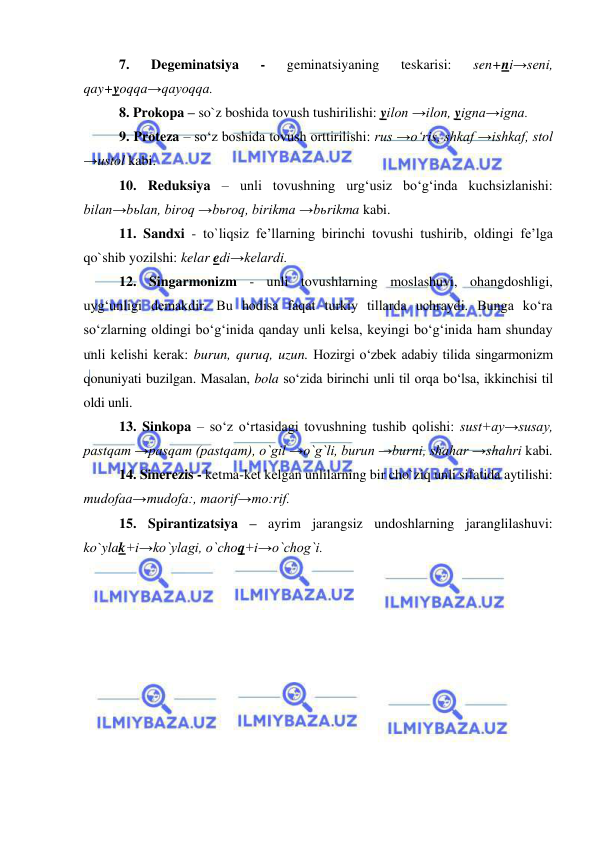  
 
7. 
Degeminatsiya 
- 
geminatsiyaning 
teskarisi: 
sen+ni→seni, 
qay+yoqqa→qayoqqa. 
8. Prokopa – so`z boshida tovush tushirilishi: yilon →ilon, yigna→igna. 
9. Proteza – so‘z boshida tovush orttirilishi: rus →o‘ris, shkaf →ishkaf, stol 
→ustol kabi. 
10. Reduksiya – unli tovushning urg‘usiz bo‘g‘inda kuchsizlanishi: 
bilan→bьlan, biroq →bьroq, birikma →bьrikma kabi. 
11. Sandxi - to`liqsiz fe’llarning birinchi tovushi tushirib, oldingi fe’lga 
qo`shib yozilshi: kelar edi→kelardi.  
12. Singarmonizm - unli tovushlarning moslashuvi, ohangdoshligi, 
uyg‘unligi dеmakdir. Bu hodisa faqat turkiy tillarda uchraydi. Bunga ko‘ra 
so‘zlarning oldingi bo‘g‘inida qanday unli kеlsa, kеyingi bo‘g‘inida ham shunday 
unli kеlishi kеrak: burun, quruq, uzun. Hozirgi o‘zbеk adabiy tilida singarmonizm 
qonuniyati buzilgan. Masalan, bola so‘zida birinchi unli til orqa bo‘lsa, ikkinchisi til 
oldi unli. 
13. Sinkopa – so‘z o‘rtasidagi tovushning tushib qolishi: sust+ay→susay, 
pastqam →pasqam (pastqam), o`gil →o`g`li, burun →burni, shahar →shahri kabi. 
14. Sinerezis - ketma-ket kelgan unlilarning bir cho`ziq unli sifatida aytilishi: 
mudofaa→mudofa:, maorif→mo:rif.  
15. Spirantizatsiya – ayrim jarangsiz undoshlarning jaranglilashuvi: 
ko`ylak+i→ko`ylagi, o`choq+i→o`chog`i.  
 
