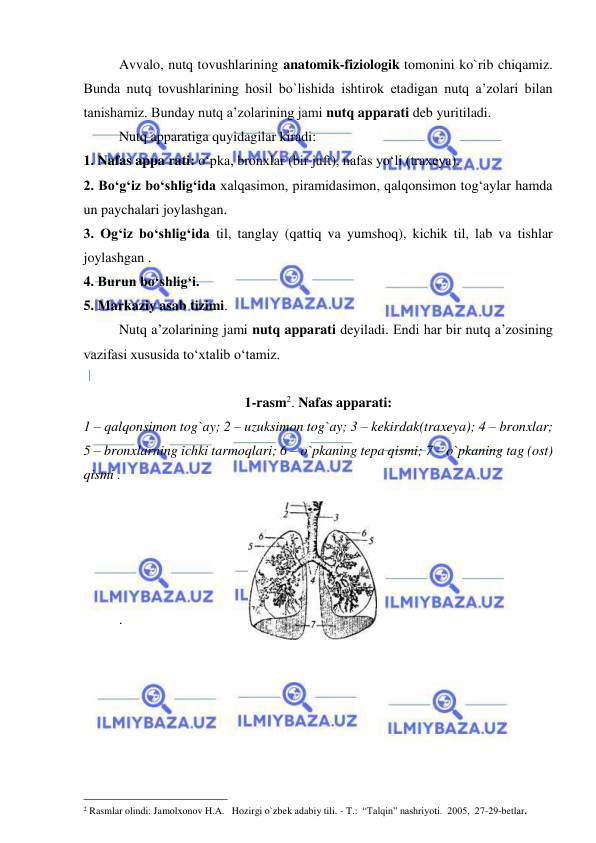  
 
 
Avvalo, nutq tovushlarining anatomik-fiziologik tomonini ko`rib chiqamiz. 
Bunda nutq tovushlarining hosil bo`lishida ishtirok etadigan nutq a’zolari bilan 
tanishamiz. Bunday nutq a’zolarining jami nutq apparati deb yuritiladi.     
Nutq apparatiga quyidagilar kiradi: 
1. Nafas appa rati: o‘pka, bronxlar (bir juft), nafas yo‘li (traxeya). 
2. Bo‘g‘iz bo‘shlig‘ida xalqasimon, piramidasimon, qalqonsimon tog‘aylar hamda 
un paychalari joylashgan. 
3. Og‘iz bo‘shlig‘ida til, tanglay (qattiq va yumshoq), kichik til, lab va tishlar 
joylashgan . 
4. Burun bo‘shlig‘i. 
5. Markaziy asab tizimi.  
Nutq a’zolarining jami nutq apparati deyiladi. Endi har bir nutq a’zosining 
vazifasi xususida to‘xtalib o‘tamiz. 
 
1-rasm2. Nafas apparati: 
1 – qalqonsimon tog`ay; 2 – uzuksimon tog`ay; 3 – kekirdak(traxeya); 4 – bronxlar; 
5 – bronxlarning ichki tarmoqlari; 6 – o`pkaning tepa qismi; 7 – o`pkaning tag (ost) 
qismi .  
 
 
 
 
 
.  
 
 
 
 
 
 
                                                 
2 Rasmlar olindi: Jamolxonov H.A.   Hozirgi o`zbek adabiy tili. - T.:  “Talqin” nashriyoti.  2005,  27-29-betlar.    
 
