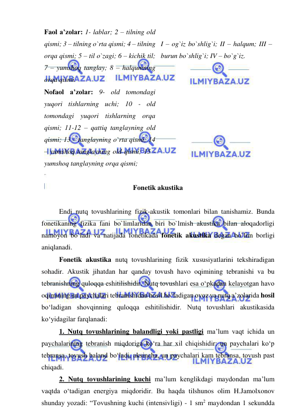  
 
Faol a’zolar: 1- lablar; 2 – tilning old 
qismi; 3 – tilning o`rta qismi; 4 – tilning 
orqa qismi; 5 – til o`zagi; 6 – kichik til; 
7 – yumshoq tanglay; 8 – halqumning 
orqa qismi. 
Nofaol a’zolar: 9- old tomondagi 
yuqori tishlarning uchi; 10 - old 
tomondagi yuqori tishlarning orqa 
qismi; 11-12 – qattiq tanglayning old 
qismi; 13 – tanglayning o`rta qismi; 14 
– yumshoq tanglayning old qismi; 15 - 
yumshoq tanglayning orqa qismi; 
 
I – og`iz bo`shlig`i; II – halqum; III – 
burun bo`shlig`i; IV – bo`g`iz.  
 
Fonetik akustika 
 
 
Endi nutq tovushlarining fizik-akustik tomonlari bilan tanishamiz. Bunda 
fonetikaning fizika fani bo`limlaridan biri bo`lmish akustika bilan aloqadorligi 
namoyon bo`ladi va natijada fonetikada fonetik akustika degan bo`lim borligi 
aniqlanadi.  
 
Fonetik akustika nutq tovushlarining fizik xususiyatlarini tekshiradigan 
sohadir. Akustik jihatdan har qanday tovush havo oqimining tebranishi va bu 
tebranishning quloqqa eshitilishidir. Nutq tovushlari esa o‘pkadan kelayotgan havo 
oqimining un paychalari tebranishidan hosil bo‘ladigan ovoz va nutq a’zolarida hosil 
bo‘ladigan shovqinning quloqqa eshitilishidir. Nutq tovushlari akustikasida 
ko‘yidagilar farqlanadi: 
 
1. Nutq tovushlarining balandligi yoki pastligi ma’lum vaqt ichida un 
paychalarining tebranish miqdoriga ko‘ra har xil chiqishidir: un paychalari ko‘p 
tebransa, tovush baland bo‘ladi, aksincha, un paychalari kam tebransa, tovush past 
chiqadi.  
 
2. Nutq tovushlarining kuchi ma’lum kenglikdagi maydondan ma’lum 
vaqtda o‘tadigan energiya miqdoridir. Bu haqda tilshunos olim H.Jamolxonov 
shunday yozadi: “Tovushning kuchi (intensivligi) - 1 sm2 maydondan 1 sekundda 
