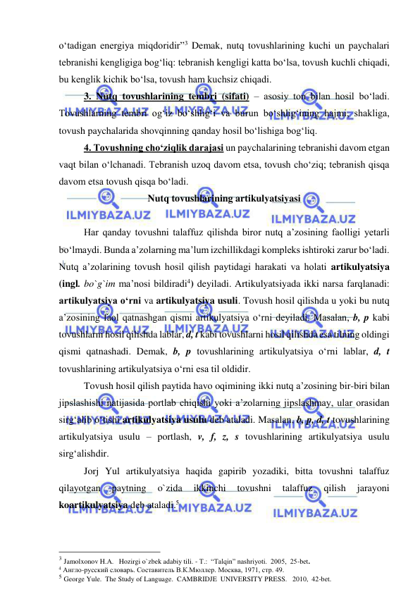  
 
o‘tadigan energiya miqdoridir”3 Demak, nutq tovushlarining kuchi un paychalari 
tebranishi kengligiga bog‘liq: tebranish kengligi katta bo‘lsa, tovush kuchli chiqadi, 
bu kenglik kichik bo‘lsa, tovush ham kuchsiz chiqadi.  
 
3. Nutq tovushlarining tembri (sifati) – asosiy ton bilan hosil bo‘ladi. 
Tovushlarning tembri og‘iz bo‘shlig‘i va burun bo‘shlig‘ining hajmi, shakliga, 
tovush paychalarida shovqinning qanday hosil bo‘lishiga bog‘liq. 
 
4. Tovushning cho‘ziqlik darajasi un paychalarining tebranishi davom etgan 
vaqt bilan o‘lchanadi. Tebranish uzoq davom etsa, tovush cho‘ziq; tebranish qisqa 
davom etsa tovush qisqa bo‘ladi. 
Nutq tovushlarining artikulyatsiyasi  
 
Har qanday tovushni talaffuz qilishda biror nutq a’zosining faolligi yetarli 
bo‘lmaydi. Bunda a’zolarning ma’lum izchillikdagi kompleks ishtiroki zarur bo‘ladi. 
Nutq a’zolarining tovush hosil qilish paytidagi harakati va holati artikulyatsiya 
(ingl. bo`g`im ma’nosi bildiradi4) deyiladi. Artikulyatsiyada ikki narsa farqlanadi: 
artikulyatsiya o‘rni va artikulyatsiya usuli. Tovush hosil qilishda u yoki bu nutq 
a’zosining faol qatnashgan qismi artikulyatsiya o‘rni deyiladi. Masalan, b, p kabi 
tovushlarni hosil qilishda lablar, d, t kabi tovushlarni hosil qilishda esa tilning oldingi 
qismi qatnashadi. Demak, b, p tovushlarining artikulyatsiya o‘rni lablar, d, t 
tovushlarining artikulyatsiya o‘rni esa til oldidir.  
 
Tovush hosil qilish paytida havo oqimining ikki nutq a’zosining bir-biri bilan 
jipslashishi natijasida portlab chiqishi yoki a’zolarning jipslashmay, ular orasidan 
sirg‘alib o‘tishi artikulyatsiya usulu deb ataladi. Masalan, b, p, d, t tovushlarining 
artikulyatsiya usulu – portlash, v, f, z, s tovushlarining artikulyatsiya usulu 
sirg‘alishdir.  
Jorj Yul artikulyatsiya haqida gapirib yozadiki, bitta tovushni talaffuz 
qilayotgan 
paytning 
o`zida 
ikkinchi 
tovushni 
talaffuz 
qilish 
jarayoni 
koartikulyatsiya deb ataladi.5 
                                                 
3 Jamolxonov H.A.   Hozirgi o`zbek adabiy tili. - T.:  “Talqin” nashriyoti.  2005,  25-bet.    
4 Англо-русский словарь. Составитель В.К.Мюллер. Москва, 1971, стр. 49.  
5 George Yule.  The Study of Language.  CAMBRIDJE  UNIVERSITY PRESS.   2010,  42-bet. 
