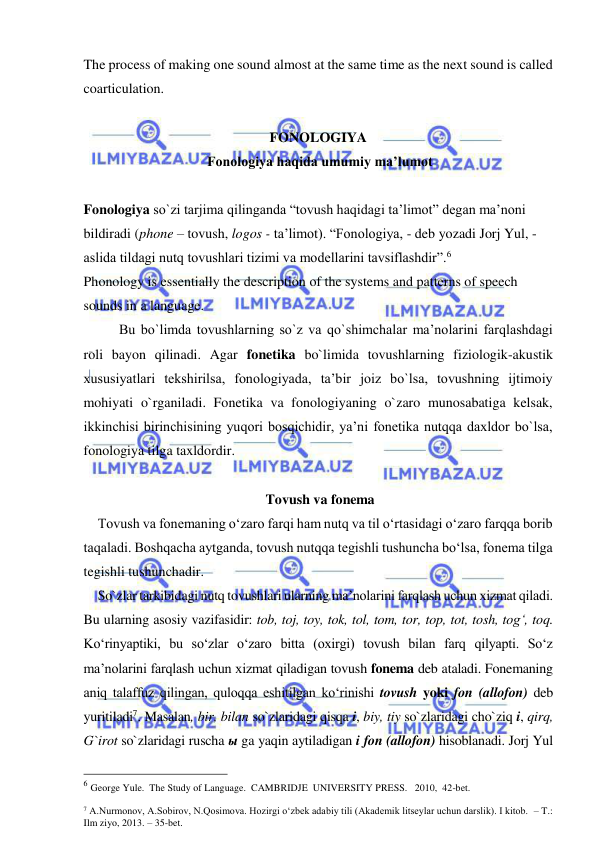  
 
The process of making one sound almost at the same time as the next sound is called 
coarticulation. 
 
FONOLOGIYA 
 Fonologiya haqida umumiy ma’lumot 
 
 
Fonologiya so`zi tarjima qilinganda “tovush haqidagi ta’limot” degan ma’noni 
bildiradi (phone – tovush, logos - ta’limot). “Fonologiya, - deb yozadi Jorj Yul, - 
aslida tildagi nutq tovushlari tizimi va modellarini tavsiflashdir”.6  
Phonology is essentially the description of the systems and patterns of speech 
sounds in a language. 
Bu bo`limda tovushlarning so`z va qo`shimchalar ma’nolarini farqlashdagi 
roli bayon qilinadi. Agar fonetika bo`limida tovushlarning fiziologik-akustik 
xususiyatlari tekshirilsa, fonologiyada, ta’bir joiz bo`lsa, tovushning ijtimoiy 
mohiyati o`rganiladi. Fonetika va fonologiyaning o`zaro munosabatiga kelsak, 
ikkinchisi birinchisining yuqori bosqichidir, ya’ni fonetika nutqqa daxldor bo`lsa, 
fonologiya tilga taxldordir. 
 
 Tovush va fonema  
Tovush va fonemaning o‘zaro farqi ham nutq va til o‘rtasidagi o‘zaro farqqa borib 
taqaladi. Boshqacha aytganda, tovush nutqqa tegishli tushuncha bo‘lsa, fonema tilga 
tegishli tushunchadir.  
So`zlar tarkibidagi nutq tovushlari ularning ma’nolarini farqlash uchun xizmat qiladi. 
Bu ularning asosiy vazifasidir: tob, toj, toy, tok, tol, tom, tor, top, tot, tosh, tog‘, toq. 
Ko‘rinyaptiki, bu so‘zlar o‘zaro bitta (oxirgi) tovush bilan farq qilyapti. So‘z 
ma’nolarini farqlash uchun xizmat qiladigan tovush fonema deb ataladi. Fonemaning 
aniq talaffuz qilingan, quloqqa eshitilgan ko‘rinishi tovush yoki fon (allofon) deb 
yuritiladi7. Masalan, bir, bilan so`zlaridagi qisqa i, biy, tiy so`zlaridagi cho`ziq i, qirq, 
G`irot so`zlaridagi ruscha ы ga yaqin aytiladigan i fon (allofon) hisoblanadi. Jorj Yul 
                                                 
6 George Yule.  The Study of Language.  CAMBRIDJE  UNIVERSITY PRESS.   2010,  42-bet. 
 
7 A.Nurmonov, A.Sobirov, N.Qosimova. Hozirgi o‘zbek adabiy tili (Akademik litseylar uchun darslik). I kitob.  – T.: 
Ilm ziyo, 2013. – 35-bet.     
