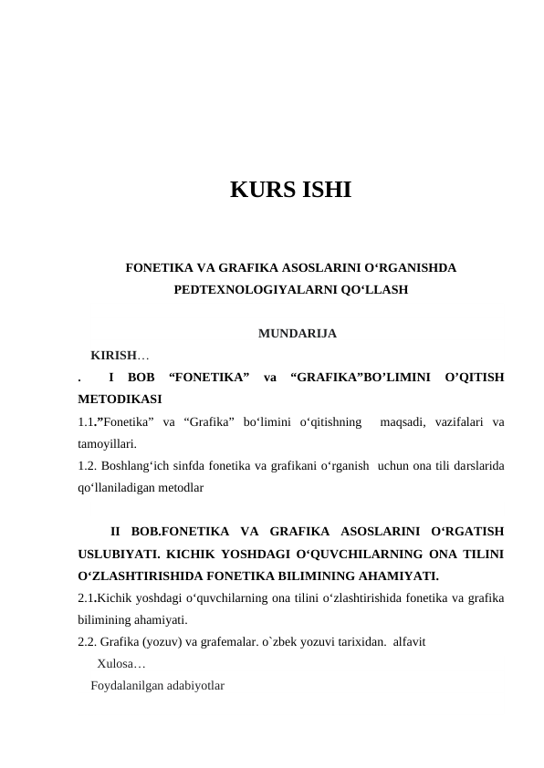 KURS ISHI
FONETIKA VA GRAFIKA ASOSLARINI O‘RGANISHDA
PEDTEXNOLOGIYALARNI QO‘LLASH
MUNDARIJA
KIRISH…
. 
 I
 BOB
 “FONETIKA”
 va  “GRAFIKA”BO’LIMINI  O’QITISH
METODIKASI
1.1.”Fonetika”  va  “Grafika”  bo‘limini  o‘qitishning   maqsadi,  vazifalari  va
tamoyillari.
1.2. Boshlang‘ich sinfda fonetika va grafikani o‘rganish  uchun ona tili darslarida
qo‘llaniladigan metodlar
 
 
 II  BOB.FONETIKA  VA  GRAFIKA  ASOSLARINI  O‘RGATISH
USLUBIYATI. KICHIK YOSHDAGI O‘QUVCHILARNING ONA TILINI
O‘ZLASHTIRISHIDA FONETIKA BILIMINING AHAMIYATI. 
2.1.Kichik yoshdagi o‘quvchilarning ona tilini o‘zlashtirishida fonetika va grafika
bilimining ahamiyati. 
2.2. Grafika (yozuv) va grafemalar. o`zbek yozuvi tarixidan.  alfavit
  Xulosa…
Foydalanilgan adabiyotlar 
